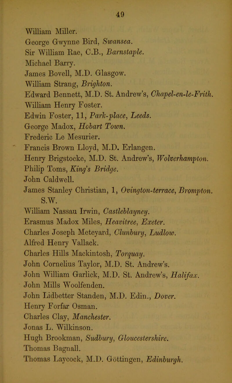 William Miller. George Gwynne Bird, Swansea. Sir William Rae, C.B., Barnstaple. Michael Barry. James Bovell, M.D. Glasgow. William Strang, Brighton. Edward Bennett, M.D. St. Andrew’s, Ghapel-en-le-Frith. William Henry Foster. Edwin Foster, 11, Park-place, Leeds. George Madox, Hobart Town. Frederic Le Mesurier. Francis Brown Lloyd, M.D. Erlangen. Henry Brigstocke, M.D. St. Andrew’s, Wolverhampton. Philip Toms, King's Bridge. John Caldwell. James Stanley Christian, 1, Ovington-terrace, Brompton. S.W. William Nassau Irwin, Gastleblayney. Erasmus Madox Miles, Heavitree, Exeter. Charles Joseph Meteyard, Glunbury, Ludlow. Alfred Henry Vallack. Charles Hills Mackintosh, Torquay. John Cornelius Taylor, M.D. St. Andrew’s. John William Garlick, M.D. St. Andrew’s, Halifax. John Mills Woolfenden. John Lidbetter Standen, M.D. Edin., Dover. Henry Forfar Osman. Charles Clay, Manchester. Jonas L. Wilkinson. Hugh Brookman, Sudbury, Gloucestershire. Thomas Bagnall. Thomas Laycock, M.D. Gottingen, Edinburgh.