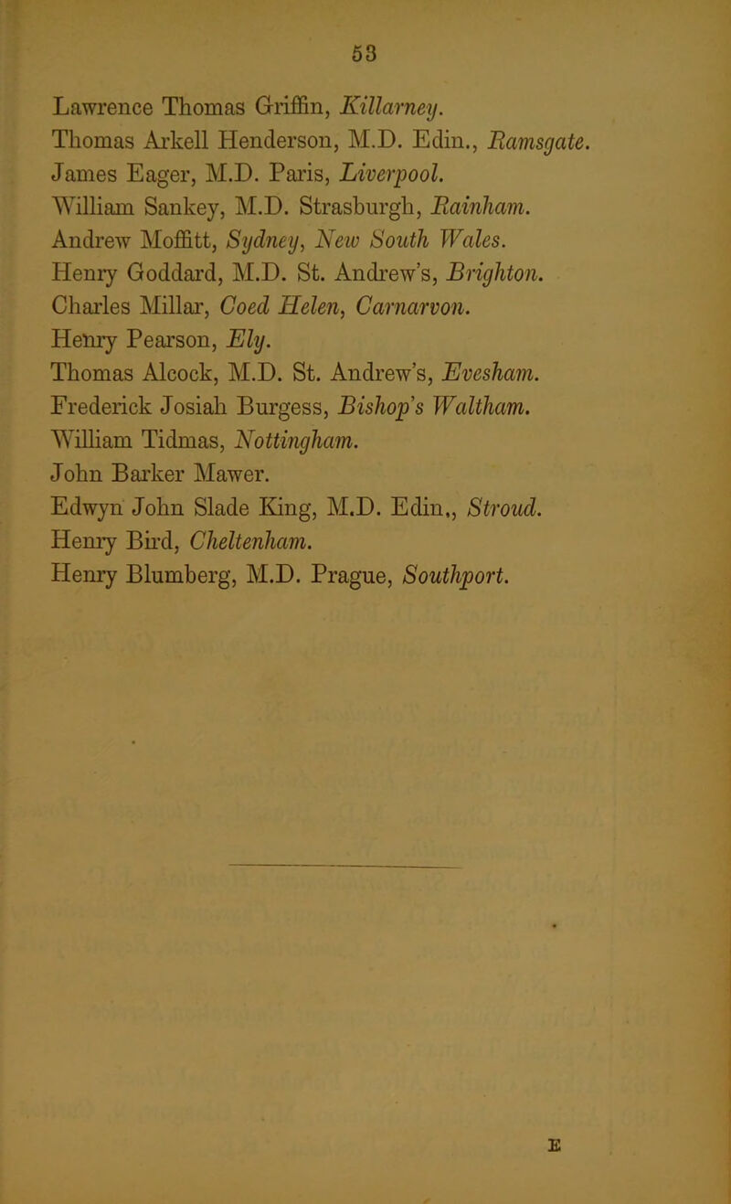 Lawrence Thomas Griffin, Killarney. Thomas Arkell Henderson, M.D. Eclin., Ramsgate. James Eager, M.D. Paris, Liverpool. William Sankey, M.D. Strasburgli, Rainham. Andrew Moffitt, Sydney, New South Wales. Henry Goddard, M.D. St. Andrew’s, Brighton. Charles Millar, Coed Helen, Carnarvon. Henry Pearson, Ely. Thomas Alcock, M.D. St. Andrew’s, Evesham. Frederick Josiah Burgess, Bishops Waltham. William Tidmas, Nottingham. John Barker Mawer. Edwyn John Slade King, M.D. Eclin,, Stroud. Henry Bird, Cheltenham. Henry Blumberg, M.D. Prague, Southport. E