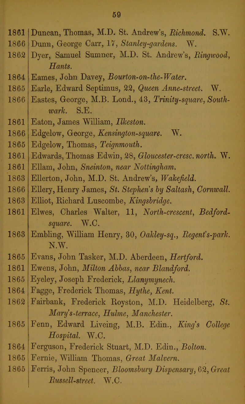 1861 1866 1862 1864 1865 1866 1861 1866 1865 1861 1861 1863 1866 1863 1861 1863 1865 1861 1865 1864 1862 1865 1864 1865 1865 59 Duncan, Thomas, M.D. St. Andrew’s, Richmond. S.W. Dunn, George Carr, 17, Stanley-gardens. W. Dyer, Samuel Sumner, M.D. St. Andrew’s, Ringivood, Hants. Eames, John Davey, Bourton-on-the-Water. Earle, Edward Septimus, 22, Queen Anne-street. W. Eastes, George, M.B. Lond., 43, Trinity-square, South- ivark. S.E. Eaton, James William, Ilkeston. Edgelow, George, Kensington-square. W. Edgelow, Thomas, Teignmouth. Edwards, Thomas Edwin, 28, Gloucester-cresc. north. W. Ellarn, John, Sneinton, near Nottingham. Ellerton, John, M.D. St. Andrew’s, Wakefield. Ellery, Henry James, St. Stephens by Saltash, Cornivall. Elliot, Richard Luscombe, Kingsbridge. Elwes, Charles Walter, 11, North-crescent, Bedford- square. W.C. Embling, William Henry, 30, Oakley-sq., Regent's-park. N.W. Evans, John Tasker, M.D. Aberdeen, Hertford. Ewens, John, Milton Abbas, near Blandford. Eyeley, Joseph Frederick, Llanymijnecli. Fagge, Frederick Thomas, Hythe, Kent. Fairbank, Frederick Royston, M.D. Heidelberg, St. Manfs-terrace, Hulme, Manchester. Fenn, Edward Liveing, M.B. Edin., King's College Hospital. W.C. Ferguson, Frederick Stuart, M.D. Edin., Bolton. Fernie, William Thomas, Great Malvern. Ferris, John Spencer, Bloomsbury Dispensary, 62, Great Russell-street. W.C.