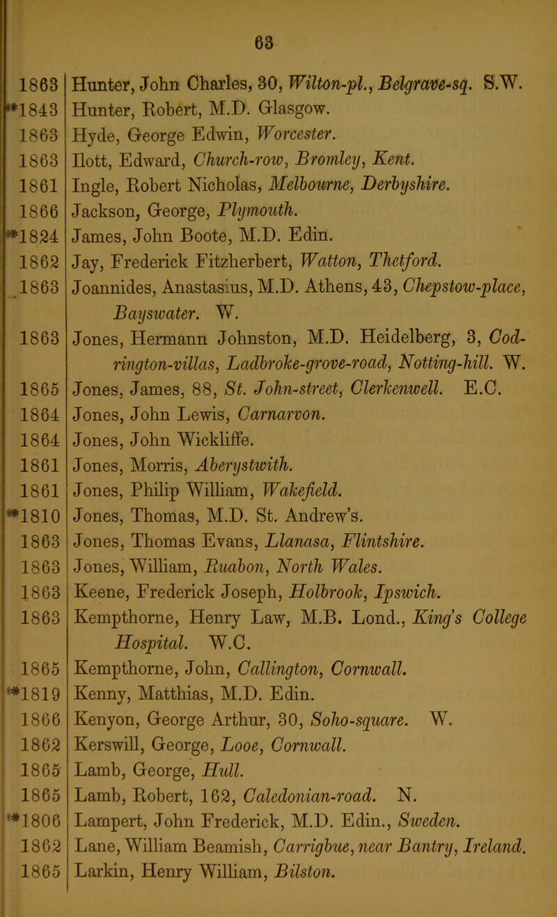 1863 *1843 1863 1863 1861 1866 **1824 1862 .1863 1863 1865 1864 1864 1861 1861 *1810 1863 1863 1863 1863 1865 *1819 1866 1862 1865 1865 *1806 1862 1865 Hunter, John Charles, 30, Wilton-pl., Belgrave-sq. S.W. Hunter, Robert, M.D. Glasgow. Hyde, George Edwin, Worcester. Ilott, Edward, Church-row, Bromley, Kent. Ingle, Robert Nicholas, Melbourne, Derbyshire. Jackson, George, Plymouth. James, John Boote, M.D. Edin. Jay, Frederick Fitzherbert, Watton, Thetford. Joannides, Anastasius, M.D. Athens, 43, Chepstoiv-place, Baysivater. W. Jones, Hermann Johnston, M.D. Heidelberg, 3, Cod- rington-villas, Lctdbrohe-grove-roctcl, Notting-hill. W. Jones, James, 88, St. John-street, Clerkenwell. E.C. Jones, John Lewis, Carnarvon. Jones, John Wickliffe. Jones, Morris, Aberystwith. Jones, Philip William, Wakefield. Jones, Thomas, M.D. St. Andrew’s. Jones, Thomas Evans, Llanasa, Flintshire. Jones, William, Ruabon, North Wales. Keene, Frederick Joseph, Holbrook, Ipsivich. Kempthorne, Henry Law, M.B. Lond., Kings College Hospital. W.C. Kempthorne, John, Callington, Cornwall. Kenny, Matthias, M.D. Edin. Kenyon, George Arthur, 30, Soho-square. W. Kerswill, George, Looe, Cornwall. Lamb, George, Hull. Lamb, Robert, 162, Calcdonian-road. N. Lampert, John Frederick, M.D. Edin., Sweden. Lane, William Beamish, Carrigbue, near Bantry, Ireland. Larkin, Henry William, Bilston.