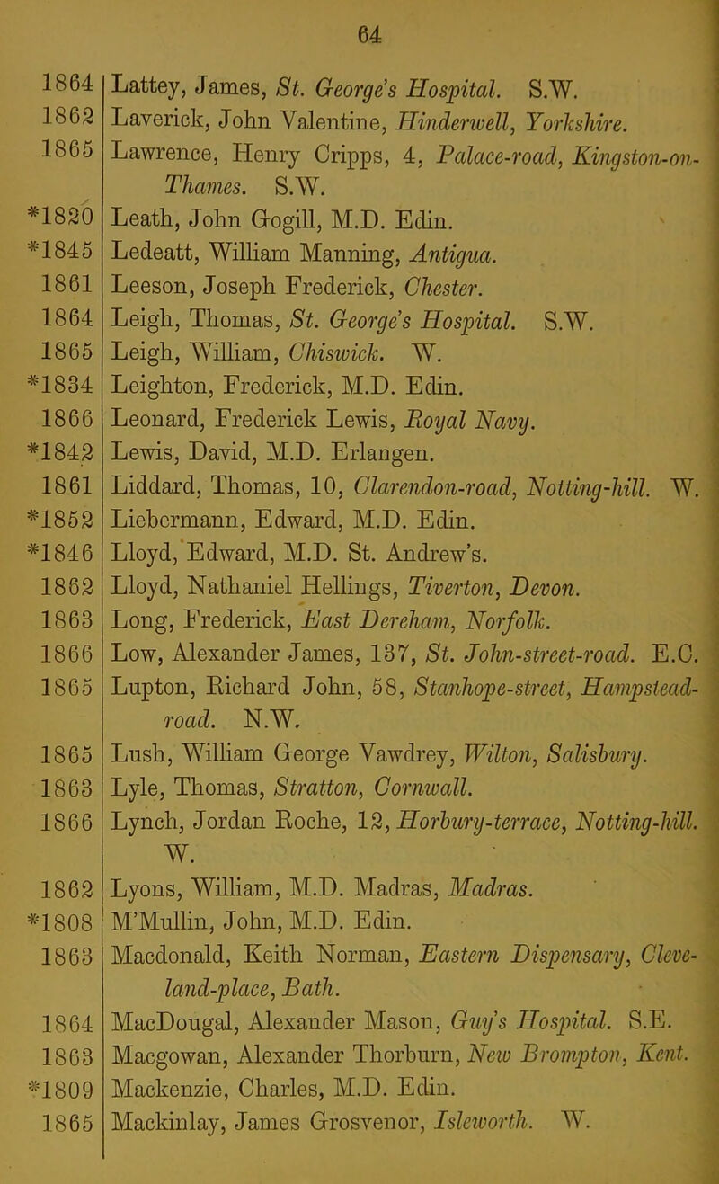 1864 1862 1865 *1820 *1845 1861 1864 1865 *1834 1866 *1842 1861 *1852 *1846 1862 1863 1866 1865 1865 1863 1866 1862 *1808 1863 1864 1863 *1809 1865 Lattey, James, St. Georges Hospital. S.W. Laverick, John Valentine, Hinder well, Yorkshire. Lawrence, Henry Cripps, 4, Palace-road, Kingston-on- Thames. S.W. Leath, John Gogill, M.D. Edin. Ledeatt, William Manning, Antigua. Leeson, Joseph Frederick, Chester. Leigh, Thomas, St. Georges Hospital. S.W. Leigh, William, Chiswick. W. Leighton, Frederick, M.D. Edin. Leonard, Frederick Lewis, Royal Navy. Lewis, David, M.D. Erlangen. Liddard, Thomas, 10, Clarendon-road, Hotting-hill. W. Liebermann, Edward, M.D. Edin. Lloyd, Edward, M.D. St. Andrew’s. Lloyd, Nathaniel Hellings, Tiverton, Devon. Long, Frederick, East Dereham, Norfolk. Low, Alexander James, 137, St. John-street-road. E.C. Lupton, Richard John, 58, Stanhope-street, Hampstead- road. N.W. Lush, William George Vawdrey, Wilton, Salisbury. Lyle, Thomas, Stratton, Cornwall. Lynch, Jordan Roche, 12, Horbury-terrace, Notting-hill. W. Lyons, William, M.D. Madras, Madras. M’Mullin, John, M.D. Edin. Macdonald, Keith Norman, Eastern Dispensary, Cleve- land-place, Bath. MacDougal, Alexander Mason, Guys Hospital. S.E. Macgowan, Alexander Thorburn, New Brompton, Kent. Mackenzie, Charles, M.D. Edin. Mackinlay, James Grosvenor, Isleworth. W.