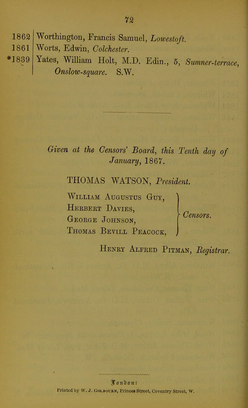 1862 1861 *1839 *<» Worthington, Francis Samuel, Lowestoft. Worts, Edwin, Colchester. Yates, William Holt, M.D. Edin., 5, Sumner-terrace, Onsloiv-square. S.W. Given at the Censors Board, this Tenth dctij of January, 1867. THOMAS WATSON, President. William Augustus G-uy, Herbert Davies, George Johnson, Thomas Bevill Peacock, \ >■ Censors. Henry Alfred Pitman, Registrar. 3T o n i> 0 n: Printed by W. J. Colboukn, Princes Street, Coventry Street, \V.