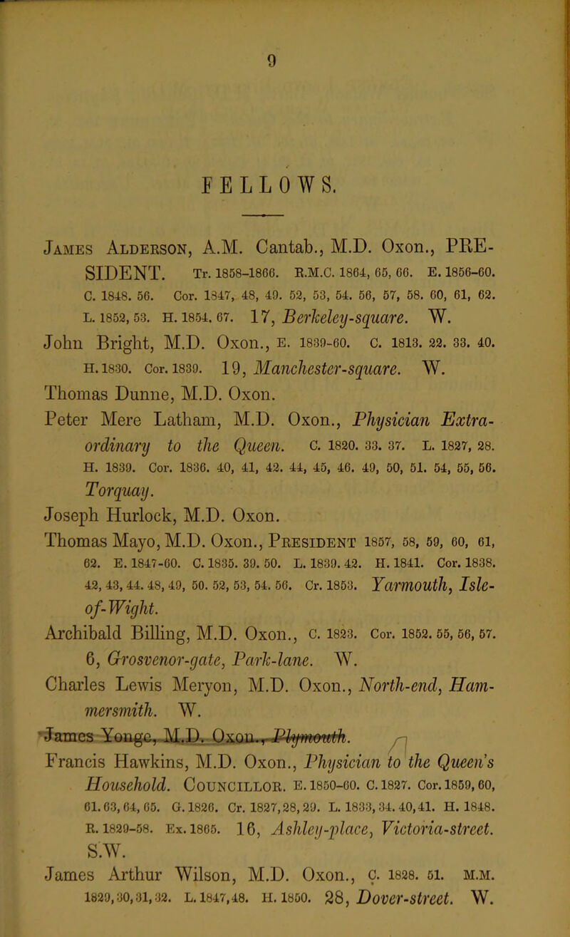 FELLOWS. James Alderson, A.M. Cantab., M.D. Oxon., PRE- SIDENT. Tr. 1858-186G. R.M.C. 1864, 65, 66. E. 1856-60. C. 1848. 56. Cor. 1347, 48, 49. 52, 53, 54. 56, 57, 58. 60, 61, 62. l. 1852, 53. h. 1854.67. 1^, Berkeley-square. W. John Bright, M.D. Oxon., e. 1839-go. c. isi3.22.33. 40. h. 1830. Cor. 1839. 19, Manchestcr-square. W. Thomas Dunne, M.D. Oxon. Peter Mere Latham, M.D. Oxon., Physician Extra- ordinary to the Queen, c. 1820.33.37. l. 1827, 28. H. 1839. Cor. 1836. 40, 41, 42. 44, 45, 46. 49, 50, 51. 54, 55, 56. Torquay. Joseph Hurlock, M.D. Oxon. Thomas Mayo, M.D. Oxon., President 1857, 58, 59, eo, ei, 62. E. 1847-60. C. 1835. 39. 50. L. 1839. 42. H. 1841. Cor. 1838. 42, 43, 44. 48, 49, 50. 52, 53, 54. 56. Cr. 1853. Yarmouth, Islc- of-Wight. Archibald Billing, M.D. Oxon., c. 1823. Cor. 1852.55,66,57. G, Grosvenor-gate, Park-lane. W. Charles Lewis Meryon, M.D. Oxon., North-end, Ham- mersmith. W. James Yongc, M.D. Oxou.rJfyymonth. Francis Hawkins, M.D. Oxon., Physician to the Queens Household. Councillor, e. isso-oo. c.1827. Cor.i859,eo, 61.03,64,65. G. 1826. Cr. 1827,28,29. L. 1833, 34. 40,41. 11. 1848. r. 1829-58. Ex. 1805. 1 6, Ashley-place, Victoria-street. S.W. James Arthur Wilson, M.D. Oxon., c. 1828. 51. m.m. 1829,30,31,32. L. 1847,48. H. 1850. 28, BOVer-Stmt. W.