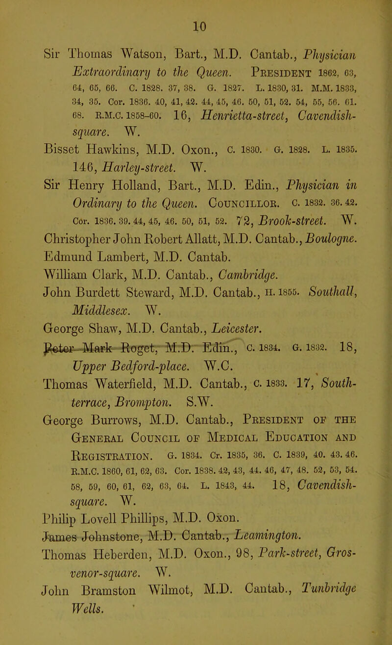 Sir Thomas Watson, Bart., M.D. Cantab., Physician Extraordinary to the Queen. President 1862, 03, 64, 65, 60. C. 1828. 37, 38. G. 1827. L. 1830, 31. M.M. 1833, 34, 35. Cor. 1836. 40, 41, 42. 44, 45, 46. 50, 51, 52. 54, 55, 56. 01. os. r.m.c. 1858-60. 16, Henrietta-street, Cavendish- square. W. Bisset Hawkins, M.D. Oxon., c. 1830. g. 1828. l. 1835. 146, Harley-street. W. Sir Henry Holland, Bart., M.D. Edin., Physician in Ordinary to the Queen. Councillor, c. 1832. 36.42. Cor. 1830.39.44,45, 46. 50, 51, 52. 72, Brook-Street. W. Christopher John Robert Allatt, M.D. Cantab., Boulogne. Edmund Lambert, M.D. Cantab. William Clark, M.D. Cantab., Cambridge. John Burdett Steward, M.D. Cantab., n. 1855. Southall, Middlesex. W. George Shaw, M.D. Cantab., Leicester. Peter- Mark Roget, M.D. Edin., c. 1834. G. 1832. 18, Upper Bedford-place. W.C. Thomas Waterfield, M.D. Cantab., c. 1833. 17, South- terrace, Brompton. S.W. George Burrows, M.D. Cantab., President of the General Council of Medical Education and Registration, g. 1834. Cr. 1835, 36. c. 1839, 40. 43.46. R.M.C. 1860, 01, 62, 63. Cor. 1838. 42, 43, 44. 46, 47, 48. 52, 53, 54. 58, 59, 60, 61, 62, 63, 64. L. 1843, 44. 18, CttVendisll- square. W. Philip Lovell Phillips, M.D. Oxon. James Johnstone, M.D. Cantab., Leamington. Thomas Heberden, M.D. Oxon., 98, Park-street, Gros- venor-square. W. John Bramston Wilmot, M.D. Cantab., Tunbndge Wells.