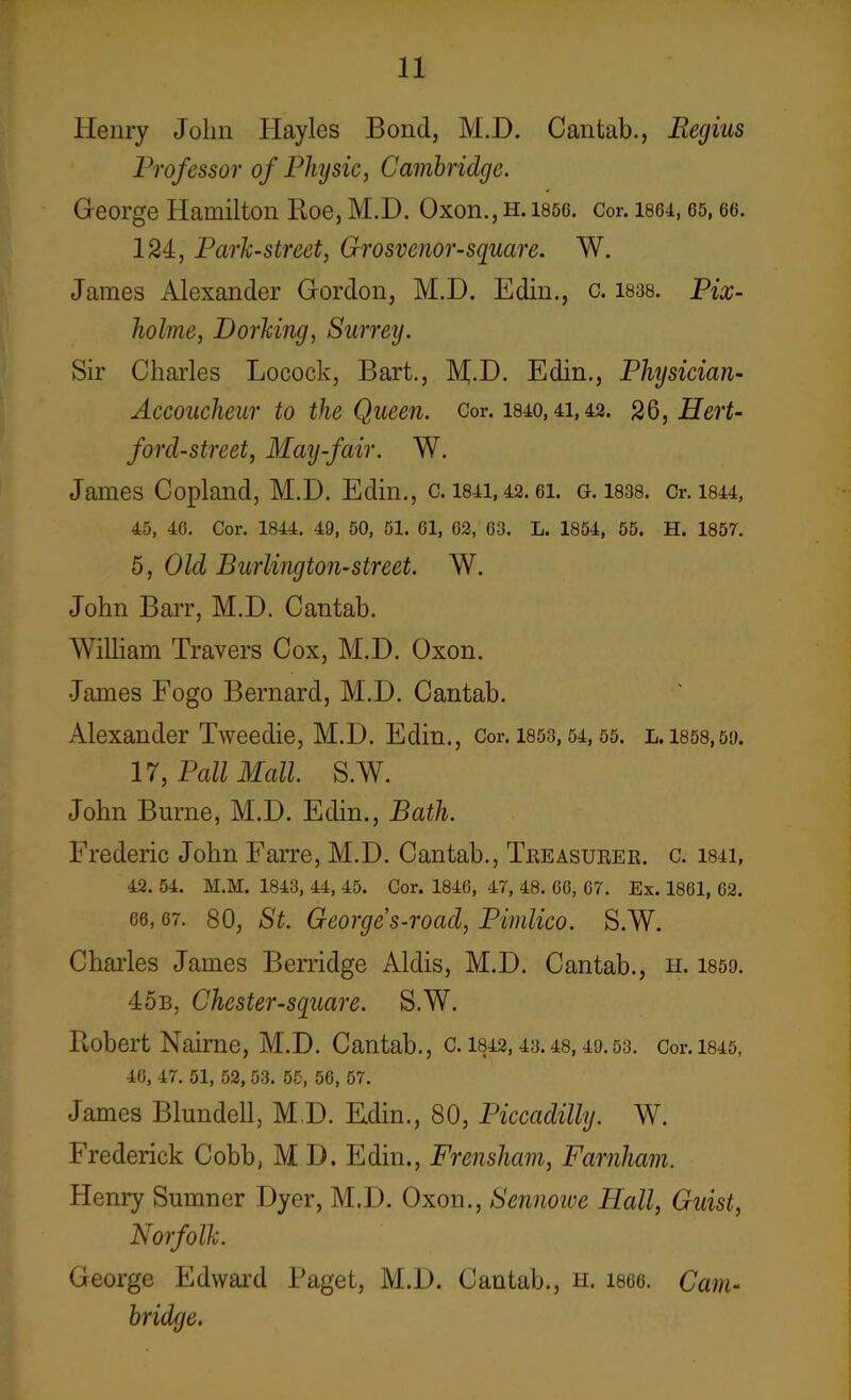 Henry John Ilayles Bond, M.D. Cantab., Regius Professor of Physic, Cambridge. George Hamilton Roe, M.D. Oxon., h. 185g. Cor. 1864,65,66. 124, Park-street, Grosvenor-square. W. James Alexander Gordon, M.D. Edin., c. 1838. Pix- holme, Dorking, Surrey. Sir Charles Locock, Bart., M.D. Edin., Physician- Accoucheur to the Queen. Cor. 1840,41,43. 26, Hert- ford-street, May-fair. W. James Copland, M.D. Edin., c. 1841,42. ei. g. 1838. cr. 1844, 45, 46. Cor. 1844. 49, 50, 51. 61, 62, 63. L. 1854, 55. H. 1857. 5, Old Burlington-street. W. John Barr, M.D. Cantab. William Travers Cox, M.D. Oxon. James Fogo Bernard, M.D. Cantab. Alexander Tweedie, M.D. Edin., Cor. 1853,54,55. l. 1858,59. 17, Pall Mall. S.W. John Burne, M.D. Edin., Bath. Frederic John Farre, M.D. Cantab., Treasurer, c. 1841, 42. 54. M.M. 1843, 44, 45. Cor. 1846, 47, 48. 66, 67. Ex. 1861, 62. 66,67. 80, St. George s-road, Pimlico. S.W. Charles James Berridge Aldis, M.D. Cantab., h. 1859. 45b, Chester-sguare. S.W. Robert Nairne, M.D. Cantab., c. 1842,43.48,49.53. Cor. 1845, 46, 47. 51, 52, 53. 55, 56, 57. James Blundell, M D. Edin., 80, Piccadilly. W. Frederick Cobb, M D. Edin., Frensham, Farnham. Henry Sumner Dyer, M.D. Oxon., Sennowe Flail, Guist, Norfolk. George Edward Paget, M.D. Cantab., h. 1866. Cam- bridge.