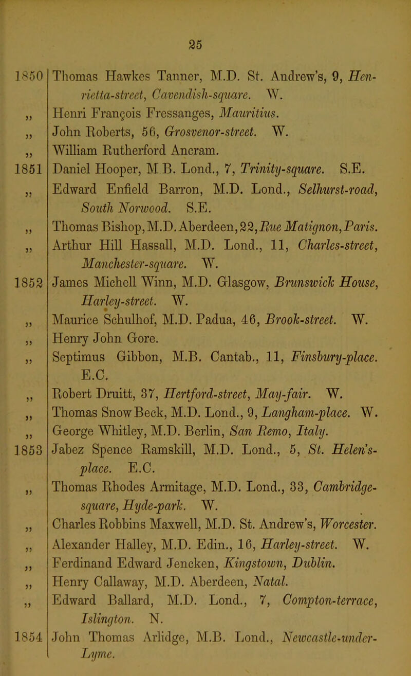 1850 jj }> 1851 j? jj 1852 jj jj jj jj jj jj ] 853 jj jj jj jj 1854 Thomas Hawkes Tanner, M.D. St. Andrew’s, 9, Ilen- rietta-strect, Cavendish-square. W. Henri Francois Fressanges, Mauritius. John Roberts, 56, Grosvenor-street. W. William Rutherford Ancram. Daniel Hooper, MB. Lond., 7, Trinity-square. S.E. Edward Enfield Barron, M.D. Bond., Selhurst-road, South Norwood. S.E. Thomas Bishop, M.D. Aberdeen, 22,Rue Matignon,Paris. Arthur Hill Hassall, M.D. Lond., 11, Charles-street, Manchester-square. W. James Michell Winn, M.D. Glasgow, Brunswick House, Harley-street. W. Maurice Schulhof, M.D. Padua, 46, Brook-street. W. Henry John Gore. Septimus Gibbon, M.B. Cantab., 11, Finsbury-qrface. E.C. Robert Druitt, 37, Hertford-street, May-fair. W. Thomas Snow Beck, M.D. Lond., 9, Langham-place. W. George Whitley, M.D. Berlin, San Remo, Italy. Jabez Spence Ramskill, M.D. Lond., 5, St. Helens- place. E.C. Thomas Rhodes Armitage, M.D. Lond., 33, Cambridge- square, Hyde-park. W. Charles Robbins Maxwell, M.D. St. Andrew’s, Worcester. Alexander Halley, M.D. Edin., 16, Harley-street. W. Ferdinand Edward Jencken, Kingstoivn, Dublin. Henry Callaway, M.D. Aberdeen, Natal. Edward Ballard, M.D. Lond., 7, Compton-terrace, Islington. N. John Thomas Arlidge, M.B. Lond., Neivcastlc-undcr- Lymc.