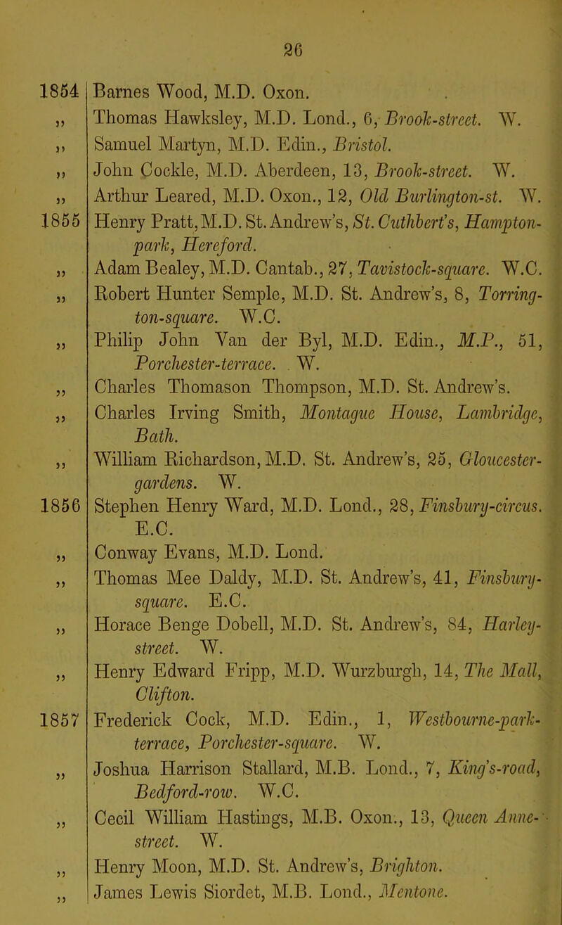 1854 j> 33 1855 33 33 33 33 33 33 1856 33 33 33 33 1857 33 33 33 33 Barnes Wood, M.D. Oxon. Thomas Iiawksley, M.D. Bond., 6, Brook-street. W. Samuel Martyn, M.D. Edin., Bristol. John Cockle, M.D. Aberdeen, 13, Brook-street. W. Arthur Leared, M.D. Oxon., 12, Old Burlington-st. W. Henry Pratt,M.D. St. Andrew’s, St. Cuthbert’s, Hampton- park, Hereford. Adam Bealey, M.D. Cantab., 27. Tavistock-square. W.C. Robert Hunter Semple, M.D. St. Andrew’s, 8, Torring- ton-square. W.C. Philip John Van der Byl, M.D. Edin., M.P., 51, P or cluster-terrace. W. Charles Thomason Thompson, M.D. St. Andrew’s. Charles Irving Smith, Montague House, Lambridge, Bath. William Richardson, M.D. St. Andrew’s, 25, Gloucester- g aniens. W. Stephen Henry Ward, M.D. Lond., 28, Finsbury-circus. E.C. Conway Evans, M.D. Lond. Thomas Mee Daldy, M.D. St. Andrew’s, 41, Finsbury- square. E.C. Horace Benge Dobell, M.D. St. Andrew’s, 84, Harley- street. W. Henry Edward Fripp, M.D. Wurzburgh, 14, The Mall, Clifton. Frederick Cock, M.D. Edin., 1, Westbourne-park- terrace, P or cluster-square. W. Joshua Harrison Stallard, M.B. Lond., 7, Kings-road, Bedford-row. W.C. Cecil William Hastings, M.B. Oxon., 13, Queen Anne- street. W. Henry Moon, M.D. St. Andrew’s, Brighton. James Lewis Siordet, M.B. Lond., Mentone.