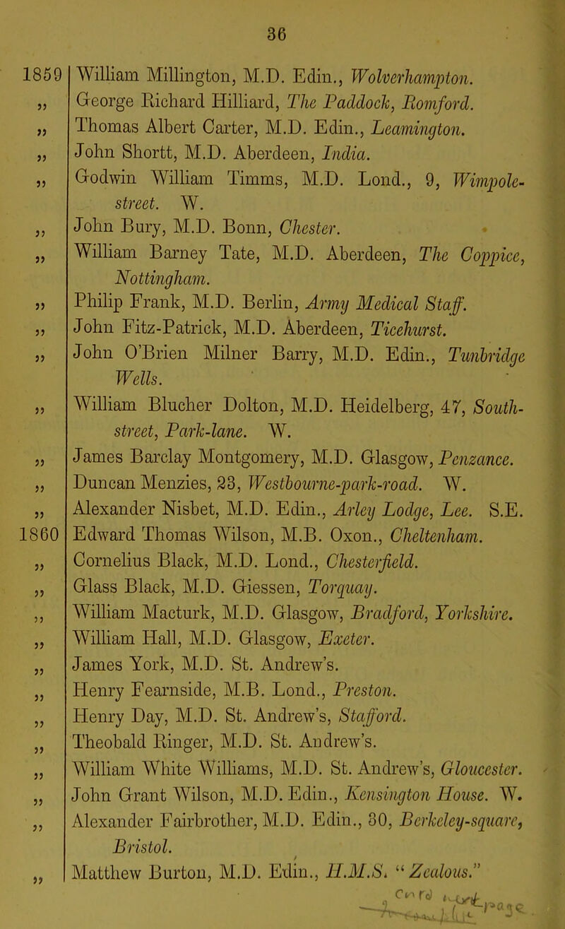 1859 33 33 33 33 33 33 33 33 33 33 33 33 33 1860 33 33 33 33 33 33 33 33 33 33 33 33 William Millington, M.D. Edin., Wolverhampton. George Lichard Hilliard, The Paddock, Romford. Thomas Albert Carter, M.D. Edin., Leamington. John Shortt, M.D. Aberdeen, India. Godwin William Timms, M.D. Lond., 9, Wimp ole- street. W. John Bury, M.D. Bonn, Chester. William Barney Tate, M.D. Aberdeen, The Coppice, Nottingham. Philip Frank, M.D. Berlin, Army Medical Staff. John Fitz-Patrick, M.D. Aberdeen, Ticehurst. John O’Brien Milner Barry, M.D. Edin., Tunbridge Wells. William Blucher Dolton, M.D. Heidelberg, 47, South- street, Park-lane. W. James Barclay Montgomery, M.D. Glasgow, Penzance. Duncan Menzies, 23, Westbourne-park-roacl. W. Alexander Nisbet, M.D. Edin., Arley Lodge, Lee. S.E. Edward Thomas Wilson, M.B. Oxon., Cheltenham. Cornelius Black, M.D. Lond., Chesterfield. Glass Black, M.D. Giessen, Torqimj. William Macturk, M.D. Glasgow, Bradford, Yorkshire. William Hall, M.D. Glasgow, Exeter. James York, M.D. St. Andrew’s. Henry Fearnside, M.B. Lond., Preston. Henry Day, M.D. St. Andrew’s, Stafford. Theobald Linger, M.D. St. Andrew’s. William White Williams, M.D. St. Andrew’s, Gloucester. John Grant Wilson, M.D. Edin., Kensington House. W. Alexander Fairbrother, M.D. Edin., 30, Berkeley-square, Bristol. Matthew Burton, M.D. Edin., lI.M.Si “Zealous.” Ci'* To)