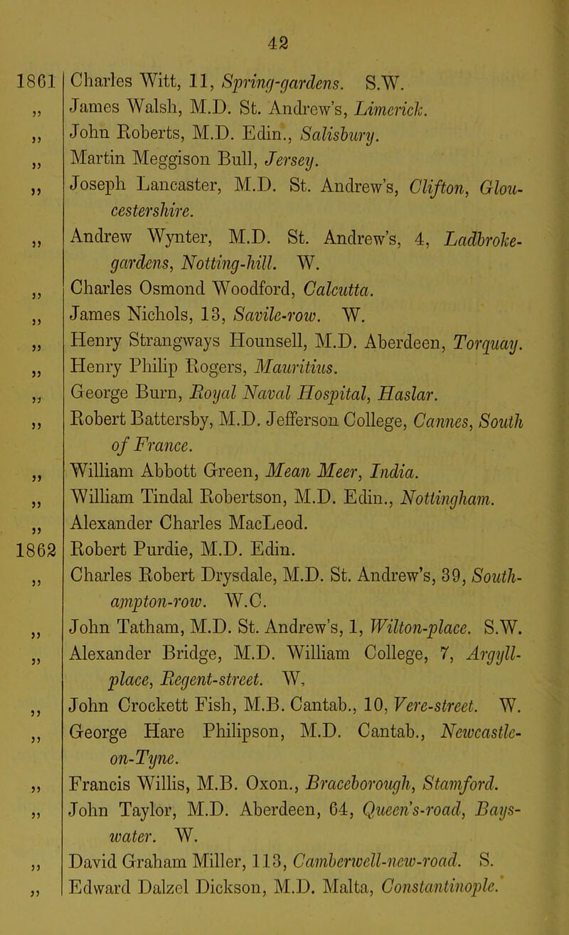 1861 33 S3 33 33 3 3 3 3 33 33 33 33 33 33 33 33 1862 33 33 33 33 33 33 33 33 33 Charles Witt, 11, Spring-gardens. S.W. James Walsh, M.D. St. Andrew’s, Limerick. John Roberts, M.D. Edin., Salisbury. Martin Meggison Bull, Jersey. Joseph Lancaster, M.D. St. Andrew’s, Clifton, Glou- cestershire. Andrew Wynter, M.D. St. Andrew’s, 4, Ladbroke- gardens, Notting-hill. W. Charles Osmond Woodford, Calcutta. James Nichols, 13, Savile-row. W. Henry Strangways Hounsell, M.D. Aberdeen, Torquay. Henry Philip Rogers, Mauritius. George Burn, Royal Naval Hospital, Haslar. Robert Battersby, M.D. Jefferson College, Cannes, South of France. William Abbott Green, Mean Meer, India. William Tindal Robertson, M.D. Edin., Nottingham. Alexander Charles MacLeod. Robert Purdie, M.D. Edin. Charles Robert Drysdale, M.D. St. Andrew’s, 39, South- ampton-roiv. W.C. John Tatham, M.D. St. Andrew’s, 1, Wilton-place. S.W. Alexander Bridge, M.D. William College, 7, Argyll- place, Regent-street. AY, John Crockett Fish, M.B. Cantab., 10, Vere-street. W. George Hare Philipson, M.D. Cantab., Newcastle- on-Tyne. Francis Willis, M.B. Oxon., Braceborough, Stamford. John Taylor, M.D. Aberdeen, 64, Queens-road, Bays- water. W. David Graham Miller, 113, Camberwell-new-road. S. Edward Dalzcl Dickson, M.D. Malta, Constantinople.