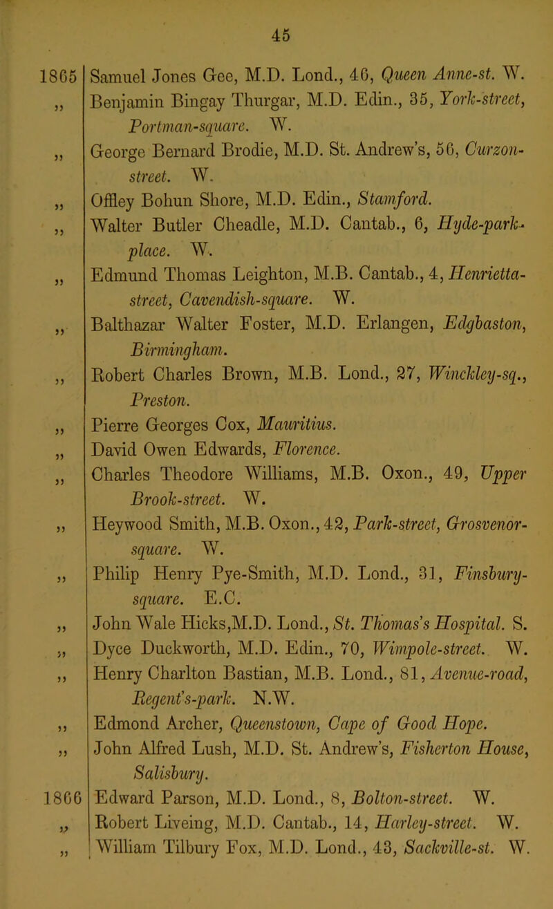 18G5 jj >) 5) 33 5) 5) 3 5 33 33 33 33 33 33 33 S3 33 1866 Samuel Jones Gee, M.D. Lond., 40, Queen Anne-st. W. Benjamin Bingay Thurgar, M.D. Edin., 35, York-street, Portman-square. W. George Bernard Brodie, M.D. St. Andrew’s, 5G, Curzon- street. W. Offley Boliun Shore, M.D. Edin., Stamford. Walter Butler Cheadle, M.D. Cantab., 6, Hyde-park- place. W. Edmund Thomas Leighton, M.B. Cantab., 4, Henrietta- street, Cavendish-square. W. Balthazar Walter Foster, M.D. Erlangen, Edgbaston, Birmingham. Robert Charles Brown, M.B. Lond., 27, Winckley-sq., Preston. Pierre Georges Cox, Mauritius. David Owen Edwards, Florence. Charles Theodore Williams, M.B. Oxon., 49, Upper Brook-street. W. Heywood Smith, M.B. Oxon., 42, Park-street, Grosvenor- square. W. Philip Henry Pye-Smith, M.D. Lond., 31, Finsbury- square. E.C. John AYale Hicks,M.D. Ijond., St. Thomas s Hospital. S. Dyce Duckworth, M.D. Edin., 70, Wimpolc-street. W. Henry Charlton Bastian, M.B. Lond., 81, Avenue-road, Regent's-park. N.AY. Edmond Archer, Queenstown, Cape of Good Hope. John Alfred Lush, M.D. St. Andrew’s, Fisherton House, Salisbury. Edward Parson, M.D. Lond., 8, Bolton-street. W. Robert Liveing, M.D. Cantab., 14, Harley-street. AV. William Tilbury Fox, M.D. Lond., 43, SackviUe-st. W.