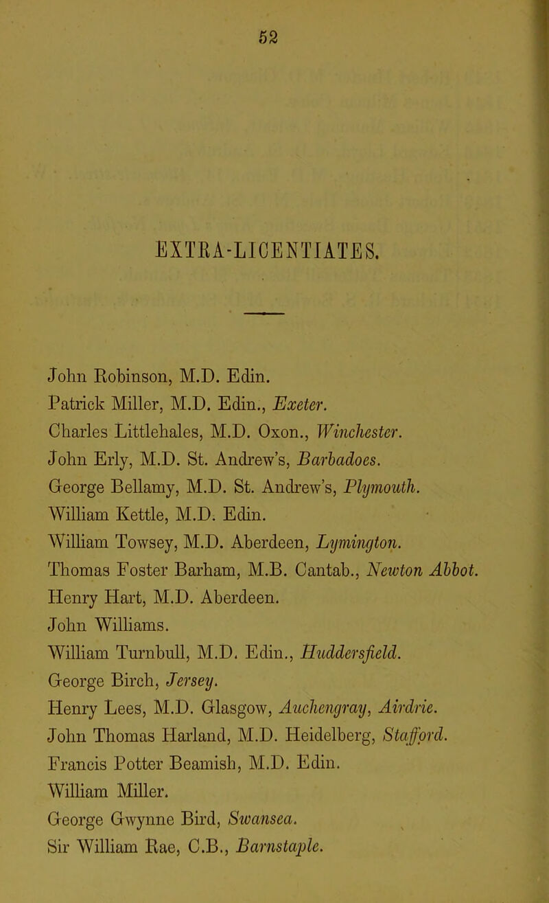 EXTRA-LICENTIATES. John Robinson, M.D. Edin. Patrick Miller, M.D. Edin., Exeter. Charles Littlehales, M.D. Oxon., Winchester. John Erly, M.D. St. Andrew’s, Barbadoes. George Bellamy, M.D. St. Andrew’s, Plymouth. William Kettle, M.D. Edin. William Towsey, M.D. Aberdeen, Lymington. Thomas Foster Barham, M.B. Cantab., Newton Abbot. Henry Hart, M.D. Aberdeen. John Williams. William Turnbull, M.D. Edin., Huddersfield. George Birch, Jersey. Henry Lees, M.D. Glasgow, Auchcngray, Airdrie. John Thomas Harland, M.D. Heidelberg, Stafford. Francis Potter Beamish, M.D. Edin. William Miller. George Gwynne Bird, Swansea. Sir William Rae, C.B., Barnstaple.