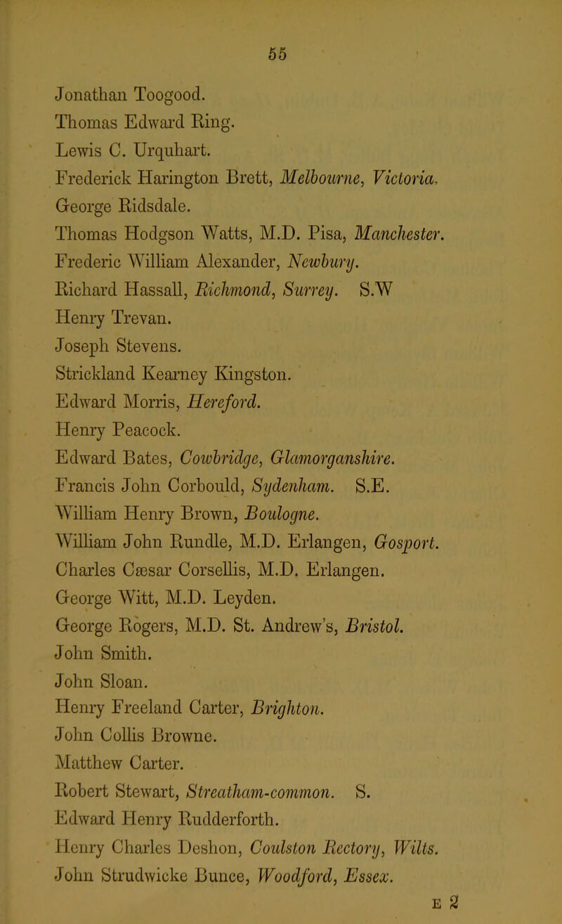 Jonathan Toogood. Thomas Edward Ring. Lewis C. Urquhart. Frederick Harington Brett, Melbourne, Victoria, George Ridsdale. Thomas Hodgson Watts, M.D. Pisa, Manchester. Frederic William Alexander, Newbury. Richard Hassall, Richmond, Surrey. S.W Henry Trevan. Joseph Stevens. Strickland Kearney Kingston. Edward Morris, Hereford. Henry Peacock. Edward Bates, Cowbridge, Glamorganshire. Francis John Corbould, Sydenham. S.E. William Henry Brown, Boulogne. William John Rundle, M.D. Erlangen, Gosport. Charles Csesar Corsellis, M.D. Erlangen. George Witt, M.D. Leyden. George Rogers, M.D. St. Andrew’s, Bristol. John Smith. John Sloan. Henry Freeland Carter, Brighton. John Collis Browne. Matthew Carter. Robert Stewart, Streatham-common. S. Edward Henry Rudderforth. Henry Charles Deslion, Goulston Rectory, Wilts. John Strudwicke Bunce, Woodford, Essex. e 2