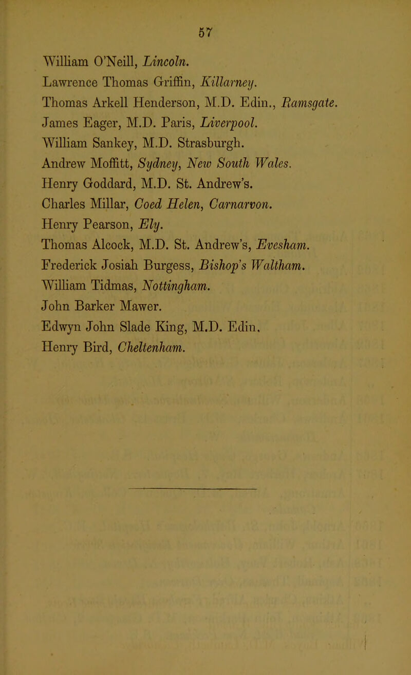 William O’Neill, Lincoln. Lawrence Thomas Griffin, Killarney. Thomas Arkell Henderson, M.D. Edin., Ramsgate. James Eager, M.D. Paris, Liverpool. William Sankey, M.D. Strasburgh. Andrew Moffitt, Sydney, New South Wales. Henry Goddard, M.D. St. Andrew’s. Charles Millar, Coed Helen, Carnarvon. Henry Pearson, Ely. Thomas Alcock, M.D. St. Andrew’s, Evesham. Frederick Josiah Burgess, Bishop’s Waltham. William Tidmas, Nottingham. John Barker Mawer. Edwyn John Slade King, M.D. Edin, Henry Bird, Cheltenham.