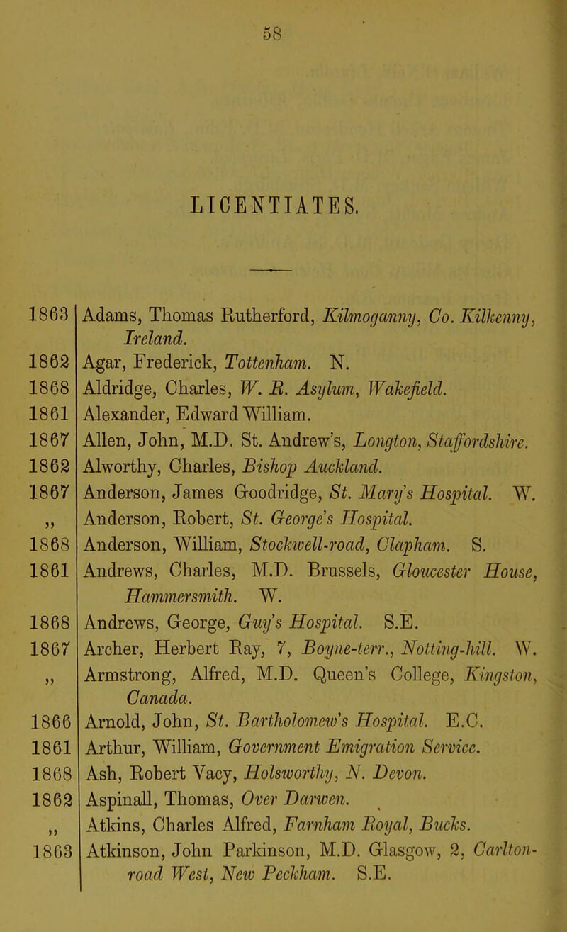 LICENTIATES. 1863 1862 1868 1861 1867 1862 1867 1868 1861 1868 1867 J5 1866 1861 1868 1862 n 1863 Adams, Thomas Rutherford, Kilmoganny, Co. Kilkenny, Ireland. Agar, Frederick, Tottenham. N. Aldridge, Charles, W. B. Asylum, Wakefield. Alexander, Edward William. Allen, John, M.D. St. Andrew’s, Longton, Staffordshire. Alworthy, Charles, Bishop Auckland. Anderson, James Goodridge, St. Mary's Hospital. W. Anderson, Robert, St. Georges Hospital. Anderson, William, Stockivell-road, Clapham. S. Andrews, Charles, M.D. Brussels, Gloucester House, Hammersmith. W. Andrews, George, Guys Hospital. S.E. Archer, Herbert Ray, 7, Boyne-ten., Hotting-hill. W. Armstrong, Alfred, M.D. Queen’s College, Kingston, Canada. Arnold, John, St. Bartholomcivs Hospital. E.C. Arthur, William, Government Emigration Service. Ash, Robert Yacy, Holsivorthy, N. Devon. Aspinall, Thomas, Over Darwen. Atkins, Charles Alfred, Farnham Royal, Bucks. Atkinson, John Parkinson, M.D. Glasgow, 2, Carlton- road West, Neiv Beckham. S.E.