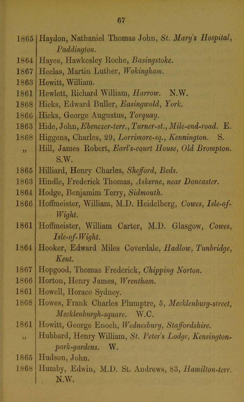 1865 1864 1867 1863 1861 1868 1860 1863 1868 1865 1863 1864 1866 1861 1864 1867 1866 1861 1868 1861 5J 1865 1868 Haydon, Nathaniel Thomas John, St. Mary’s Hospital, Paddington. Hayes, Hawkesley Roche, Basingstoke. Heelas, Martin Luther, Wokingham. Hewitt, William. Hewlett, Richard William, Harrow. N.W. Hicks, Edward Buller, Easingivolcl, York. Hicks, George Augustus, Torquay. Hide, John, Ehenezer-terr., Turner-st., Mile-end-road. E. Higgens, Charles, 29, Lorrimore-sq., Kennington. S. Hill, James Robert, EarVs-court House, Old Brampton. S.W. Hilliard, Henry Charles, Shefford, Beds. Hindle, Frederick Thomas, Askerne, near Doncaster. Hodge, Benjamim Terry, Sidmouth. Hoffmeister, William, M.D. Heidelberg, Coives, Isle-of- Wight. Hoffmeister, William Carter, M.D. Glasgow, Coiues, Isle-of-Wight. Hooker, Edward Miles Coverdale, Hadlow, Tunbridge, Kent. Hopgood, Thomas Frederick, Chipping Norton. Horton, Henry James, Wrentham. Howell, Horace Sydney. Howes, Frank Charles Plumptre, 5, Mecklenburg-street, Mecklenburgh-square. W. C. Plowitt, George Enoch, Wednesbury, Staffordshire. Hubbard, Henry William, St. Peters Lodge, Kensington- park-gcirdens. W. Hudson, John. llumby, Edwin, M.D. St. Andrews, 83, Hamilton-terr. N.W.