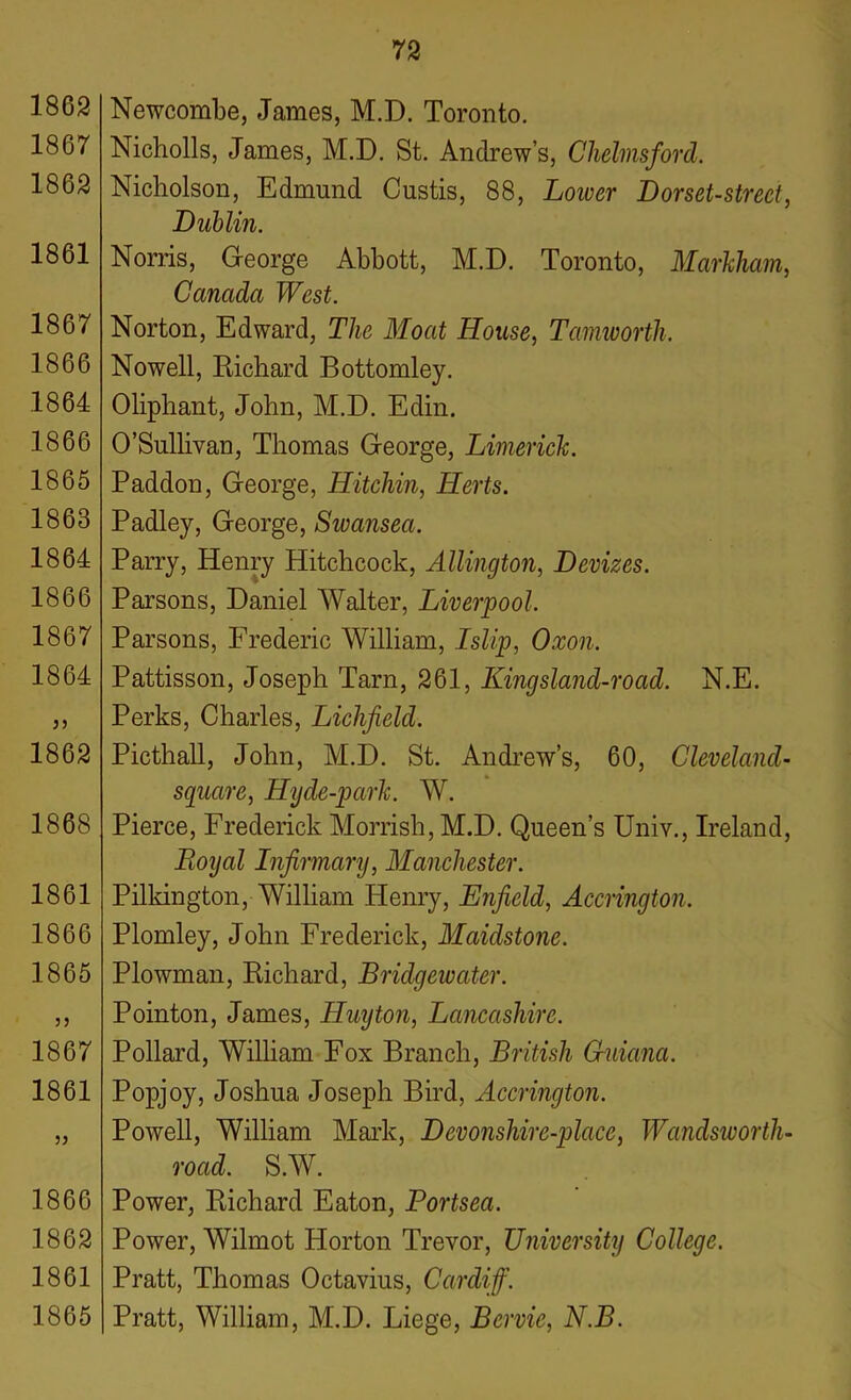 1862 1867 1862 1861 1867 1866 1864 1866 1865 1863 1864 1866 1867 1864 1862 1868 1861 1866 1865 1867 1861 5J 1866 1862 1861 1865 Newcombe, James, M.D. Toronto. Nicholls, James, M.D. St. Andrew’s, Chelmsford. Nicholson, Edmund Custis, 88, Lower Dorset-street, Dublin. Norris, George Abbott, M.D. Toronto, Markham, Canada West. Norton, Edward, The Moat House, Tamworth. Nowell, Richard Bottomley. Oliphant, John, M.D. Edin. O’Sullivan, Thomas George, Limerick. Paddon, George, Hitchin, Herts. Padley, George, Swansea. Parry, Henry Hitchcock, Allington, Devizes. Parsons, Daniel Walter, Liverpool. Parsons, Frederic William, I slip, Oxon. Pattisson, Joseph Tarn, 261, Kingsland-road. N.E. Perks, Charles, Lichfield. Picthall, John, M.D. St. Andrew’s, 60, Cleveland- square, Hyde-park. W. Pierce, Frederick Morrish, M.D. Queen’s Univ., Ireland, Royal Infirmary, Manchester. Pilkington, William Henry, Enfield, Accrington, Plomley, John Frederick, Maidstone. Plowman, Richard, Bridgewater. Pointon, James, Huy ton, Lancashire. Pollard, William Fox Branch, British Guiana. Popjoy, Joshua Joseph Bird, Accrington. Powell, William Mark, Devonshire-place, Wandsworth- road. S.W. Power, Richard Eaton, Portsea. Power, Wilmot Horton Trevor, University College. Pratt, Thomas Octavius, Cardiff. Pratt, William, M.D. Liege, Bervie, N.B.