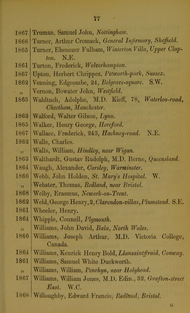 1867 1866 1865 1861 1867 1862 1863 1S62 1865 1867 1862 1863 1864 1866 1868 1862 1861 1864 1866 1864 1861 1867 1868 77 Truman, Samuel John, Nottingham. Turner, Arthur Cromack, General Infirmary, Sheffield. Turner, Ebenezer Fulham, Winterton Villa, Upper Clap- ton. N.E. Turton, Frederick, Wolverhampton. Upton, Herbert Chrippes, Petworth-park, Sussex. Venning, Edgoombe, 24, Belgrave-square. S.W. Vernon, Bowater John, Westfield. Wahltuch, Adolphe, M.D. Kieff, 78, Waterloo-road, Cheetham, Manchester. Walford, Walter Gilson, Lynn. Walker, Henry George, Hereford. Wallace, Frederick, 243, Hackney-road. N.E. Walls, Charles. Walls, William, Hindley, near Wigan. Walthardt, Gustav Rudolph, M.D. Berne, Queensland. Waugh, Alexander, Corsley, Warminster. Webb, John Holden, St. Mary’s Hospital. W. Webster, Thomas, Redland, near Bristol. Welby, Erasmus, Newark-on-Trent. Weld, George Henry, 2, Clarendon-villas,Plumstead. S.E. Wheeler, Henry. Whipple, Connell, Plymouth. Williams, John David, Bala, North Wales. Williams, Joseph Arthur, M.D. Victoria College, Canada. Williams, Kenrick Henry Bold, Llansaintffraid, Conway. Williams, Samuel White Duckworth. Williams, William, Penrhyn, near Holyhead. Williams, William Jones, M.D. Edin., 32, Grafton-street Hast. W.C. Willoughby, Edward Francis, Redland, Bristol. a