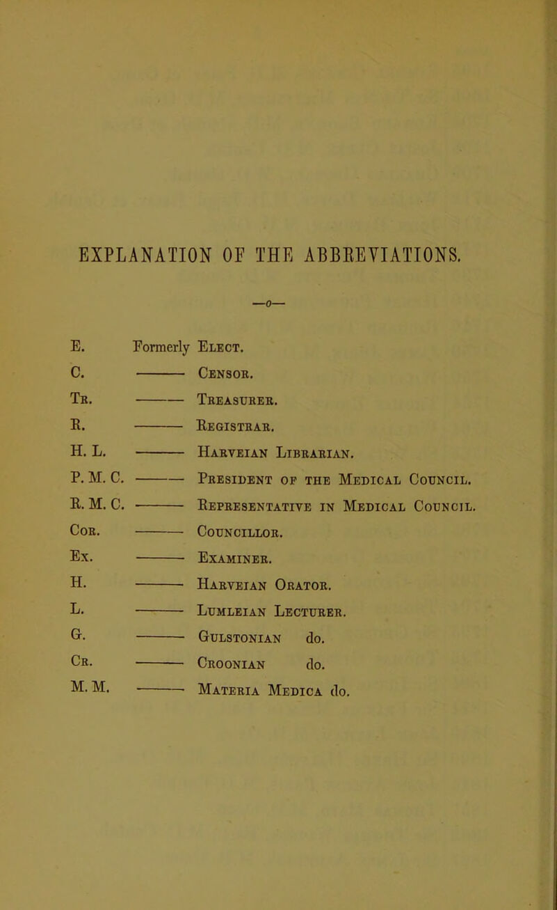 EXPLANATION OF THE ABBREVIATIONS. —0— E. Formerly Elect. C. Censor. Tr. Treasurer. R. Registrar. H. L. Harveian Librarian. P. M. C. President of the Medical Council. R. M. C. Representative in Medical Council. Cor. Councillor. Ex. Examiner. H. Harveian Orator. L. Lumleian Lecturer. G. Gulstonian do. Cr. Croonian do. M.M. Materia Medica do.