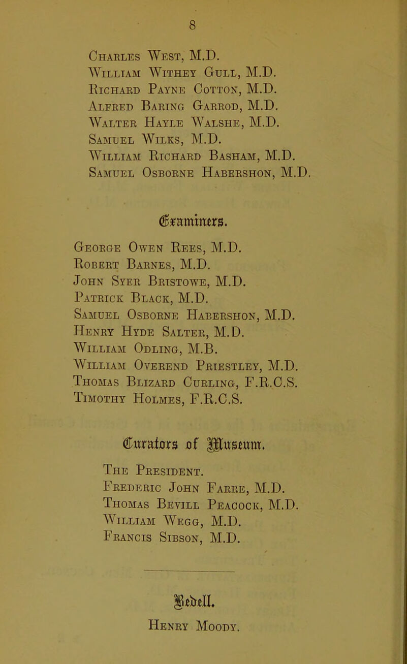 8 Charles West, M.D. William Withey Gull, M.D. Richard Payne Cotton, M.D. Alfred Baring Garrod, M.D. Walter Hayle Walshe, M.D. Samuel Wilks, M.D. William Richard Basham, M.D. Samuel Osborne Habershon, M.D. $mnmers. George Owen Rees, M.D. Robert Barnes, M.D. John Syer Brtstowe, M.D. Patrick Black, M.D. Samuel Osborne Habershon, M.D. Henry Hyde Salter, M.D. William Odling, M.B. William Overend Priestley, M.D. Thomas Blizard Curling, F.R.C.S. Timothy Holmes, F.R.C.S. Cumfcrs of gtustunr. The President. Frederic John Farre, M.D. Thomas Bevill Peacock, M.D. William Wegg, M.D. Francis Sibson, M.D. Henry Moody.