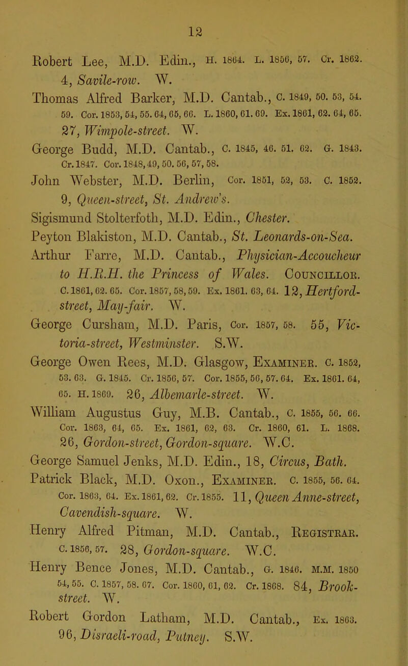 Robert Lee, M.D. Edin., h. i804. l. i860, 57. Cr. 1862. 4, Savile-row. W. Thomas Alfred Barker, M.D. Cantab., c. 1849, 50.53,51. 59. Cor. 1853, 54, 55. 64, 65, 66. L. 1860, 61. 69. Ex. 1861, 62. 64, 65. 27, Wimpole-street. W. George Budd, M.D. Cantab., c. 1845, 46. 51. 62. g. 1843. Cr. 1847. Cor. 1848,49, 50. 56, 57, 58. John Webster, M.D. Berlin, Cor. 1851, 52, 53. c. 1852. 9, Queen-street, St. Andrew’s. Sigismund Stolterfoth, M.D. Edin., Chester. Peyton Blakiston, M.D. Cantab., St. Leonards-on-Sea. Arthur Farre, M.D. Cantab., Physician-Accoucheur to H.Pi.H. the Princess of Wales. Councillor. C. 1861, 62. 65. Cor. 1857, 58,59. Ex. 1861. 63, 04. 12, Hcrtford- street, May-fair. W. George Cursham, M.D. Paris, Cor. 1857, 58. 55, Vic- toria-street, Westminster. S.W. George Owen Rees, M.D. Glasgow, Examinee, c. 1852, 53. 03. G. 1845. Cr. 185G, 57. Cor. 1855, 50, 57. 04. Ex. 1801. 64, os. h. 1809. 26, Albemarle-street. W. William Augustus Guy, M.B. Cantab., c. 1855, 50. go. Cor. 1863, 64, 05. Ex. 1801, 02, 63. Cr. 1860, 61. L. 1808. 26, Gordon-street, Gordon-square. W.C. George Samuel Jenks, M.D. Edin., 18, Circus, Bath. Patrick Black, M.D. Oxon., Examiner, c. 1855, so. 04. cor. isos, 04. Ex. 1861,62. Cr. 1855. 11, Queen Anne-street, Cavendish-square. W. Henry Alfred Pitman, M.D. Cantab., Registrar. c. 1850,57. 28, Gordon-square. W.C. Henry Bence Jones, M.D. Cantab., g. 1840. m.m. isso 54, 55. C. 1857, 58. 07. Cor. 1800, 01, 02. Cr. 1808. 84, Bl'OOli- strect. W. Robert Gordon Latham, M.D. Cantab., Ex. 1803. 96, Disraeli-road, Putney. S.W.