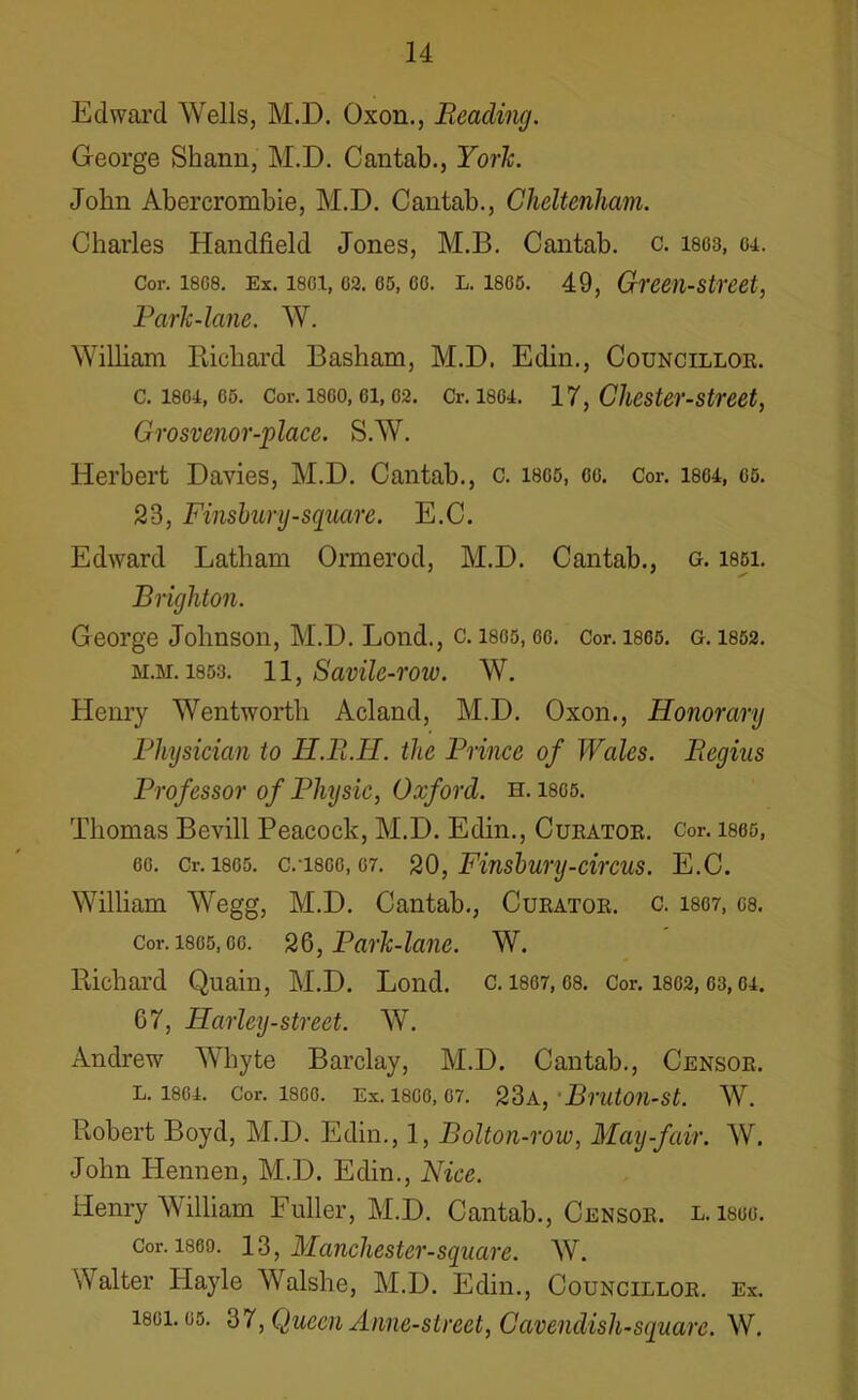 Edward Wells, M.D. Oxon., Reading. George Shann, M.D. Cantab., York. John Abercrombie, M.D. Cantab., Cheltenham. Charles Handheld Jones, M.B. Cantab, c. isos, 64. Cor. isos. Ex. 1801,02.05, go. l. 1805. 49, Green-street, Park-lane. W. William Richard Basham, M.D. Edin., Councillor. c. 1804, os. Cor. 1800, ei, 02. Cr. 1804. 17, Chester-street, Grosvenor-place. S.W. Herbert Davies, M.D. Cantab., c. isos, cc. Cor. 18G4, 05. 23, Finsbury-square. E.C. Edward Latham Ormerod, M.D. Cantab., g. 1851. Brighton. George Johnson, M.D. Lond., c. 1805, eo. Cor. 1805. g. 1852. m.m. 1853. 11, Savile-row. W. Henry Wentworth Acland, M.D. Oxon., Honorary Physician to H.R.H. the Prince of Wales. Begins Professor of Physic, Oxford, h. 1805. Thomas Bevill Peacock, M.D. Edin., Curator. Cor. 1865, 60. Cr. 18G5. C.T800,07. 20, Finsbury-circus. E.C. William Wegg, M.D. Cantab., Curator, c. i807, gs. Cor. isos,oo. 26, Park-lane. W. Richard Quain, M.D. Lond. c. 1807,08. Cor. 1802,63,04. 67, Harley-street. W. Andrew Whyte Barclay, M.D. Cantab., Censor. L. 1864. Cor. I860. Ex. 1800, 07. 23a, 1 BrutOU-St. W. Robert Boyd, M.D. Edin., 1, Bolton-row, May-fair. W. John Hennen, M.D. Edin., Nice. Henry William Fuller, M.D. Cantab., Censor, l. lsuo. Cor. i860. 13, Manchester-square. W. Walter Hayle Walshe, M.D. Edin., Councillor, ex. 1801.05. 37, Queen Anne-street, Cavendish-square. W.