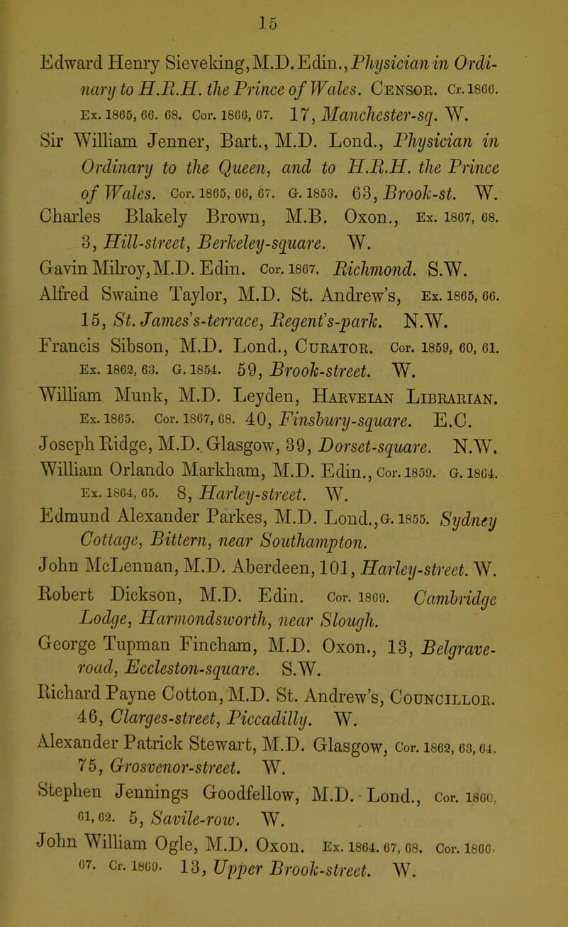 Edward Henry Sieveking, M.D. Edin., Physician in Ordi- nary to H.B.H. the Prince of Wales. Censor. Cr. isco. Ex. 1865, co. os. Cor. 1800,07. 17, Manchester-sq. W. Sir William Jenner, Bart., M.D. Lond., Physician in Ordinary to the Queen, and to H.B.H. the Prince of Wales. Cor. 1865,06, or. g. 1853. 63, Brook-st. W. Charles Blakely Brown, M.B. Oxon., Ex. 1867, os. 3, Hill-street, Berkeley-square. W. Gavin Milroy,M.D. Edin. Cor. 1867. jRichmond. S.W. Alfred Swaine Taylor, M.D. St. Andrew’s, Ex. 1865, oo. 15, St. James’s-terrace, Begent’s-park. N.W. Francis Sibson, M.D. Lond., Curator. Cor. 1859, 60, oi. Ex. 1802,63. g. i85i. 59, Brook-street. W. William Munk, M.D. Leyden, Harveian Librarian. Ex. 1805. Cor. 1807, os. 40, Finsbury-square. E.C. Joseph Ridge, M.D. Glasgow, 39, Dor set-square. N.W. William Orlando Markham, M.D. Edin., Cor. isoo. g. isoi. Ex. 1804,05. 8, Harley-street. W. Edmund Alexander Parkes, M.D. Lond.,G. 1855. Sydney Cottage, Bittern, near Southampton. John McLennan, M.D. Aberdeen, 101, Harley-street. W. Iiobert Dickson, M.D. Edin. Cor. isoo. Cambridge Lodge, Harmondsioorth, near Slough. George Tupman Fincham, M.D. Oxon., 13, Belgrave- road, Fccleston-square. S.W. Richard Payne Cotton, M.D. St. Andrew’s, Councillor. 46, Clarges-street, Piccadilly. W. Alexander Patrick Stewart, M.D. Glasgow, Cor. 1802,03,64. 75, Grosvenor-street. W. Stephen Jennings Goodfellow, M.D. Lond., Cor. isoo, ci. 02. 5} Savile-roio. W. John William Ogle, M.D. Oxon. Ex. 1804. 67, 08. Cor. 1800. 07. Cr. 1800. I'd, Upper Brook-street. W.