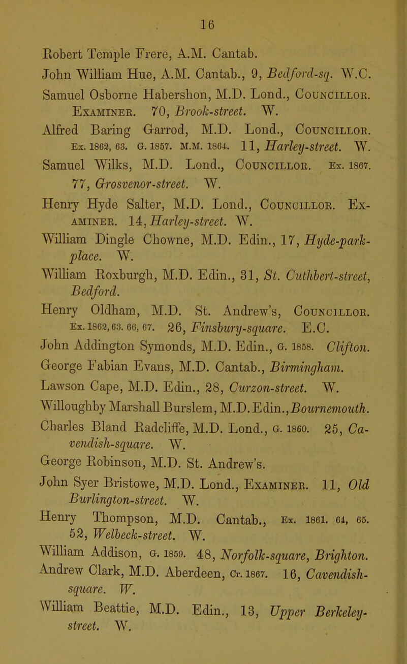 Robert Temple Frere, A.M. Cantab. John William Hue, A.M. Cantab., 9, Bedford-sq. W.C. Samuel Osborne Haberslion, M.D. Loncl., Councillor Examiner. 70, Brook-street. W. Alfred Baring Garrod, M.D. Lond., Councillor, ex. 1802,63. g. 1857. m.m. 1864. 11, Harley-street. W. Samuel Wilks, M.D. Lond., Councillor. Ex. 1867. 77, Grosvenor-street. W. Henry Hyde Salter, M.D. Lond., Councillor. Ex- aminer. 14:,Harley-street. W. William Dingle Chowne, M.D. Edin., 17, Ilyde-park- placc. W. William Roxburgh, M.D. Edin., 31, St. Cuthbert-street, Bedford. Henry Oldham, M.D. St. Andrew’s, Councillor. Ex. 1862,63.66, G7. 26, Finsbury-square. E.C. John Addington Symonds, M.D. Edin., g. 1858. Clifton. George Fabian Evans, M.D. Cantab., Birmingham. Lawson Cape, M.D. Edin., 28, Curzon-street. W. W illoughby Marshall Burslem, M.D. Edin.,Bournemouth. Charles Bland Radcliffe, M.D. Lond., G. i860. 25, Ca- vendisli-square. W. George Robinson, M.D. St. Andrew’s. John Syer Bristowe, M.D. Lond., Examiner. 11, Old Burlington-street. W. Henry Thompson, M.D. Cantab., Ex. isgi. gi, 65. 52, Welbeck-street. W. William Addison, g. 1859. 48, Norfolk-square, Brighton. Andrew Clark, M.D. Aberdeen, Cr. 1867. 16, Cavendish- square. W. William Beattie, M.D. Edin., 13, Upper Berkeley- street. W.