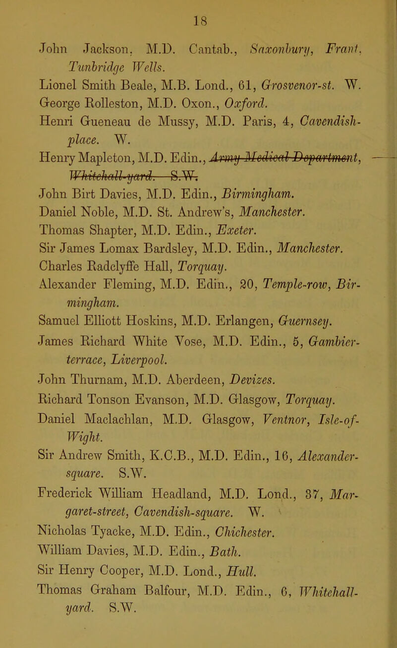 John Jackson. M.D. Cantab., Saxonbury, Frant, Tunbridge Wells. Lionel Smith Beale, M.B. Lond., 61, Grosvenor-st. W. George Rolleston, M.B. Oxon., Oxford. Henri Gueneau de Mussy, M.D. Paris, 4, Cavendish- place. W. Henry Mapleton, M.D. Edin., Army Medical Department, WhdtchaU-yetrd.—S.W; John Birt Davies, M.D. Edin., Birmingham. Daniel Noble, M.D. St. Andrew’s, Manchester. Thomas Shapter, M.D. Edin., Exeter. Sir James Lomax Bardsley, M.D. Edin., Manchester. Charles Radclyffe Hall, Torquay. Alexander Fleming, M.D. Edin., 20, Temple-row, Bir- mingham. Samuel Elliott Hoskins, M.D. Erlangen, Guernsey. James Richard White Vose, M.D. Edin., 5, Gambier- terrace, Liverpool. John Thurnam, M.D. Aberdeen, Devizes. Richard Tonson Evanson, M.D. Glasgow, Torquay. Daniel Maclachlan, M.D. Glasgow, Vcntnor, Isle-of- Wight. Sir Andrew Smith, K.C.B., M.D. Edin., 16, Alexander- square. S.W. Frederick William Headland, M.D. Lond., 37, Mar- garet-street, Cavendish-square. W. Nicholas Tyacke, M.D. Edin., Chichester. William Davies, M.D. Edin., Bath. Sir Henry Cooper, M.D. Lond., Hull. Thomas Graham Balfour, M.D. Edin., 6, Whitchall- yard. S.W.