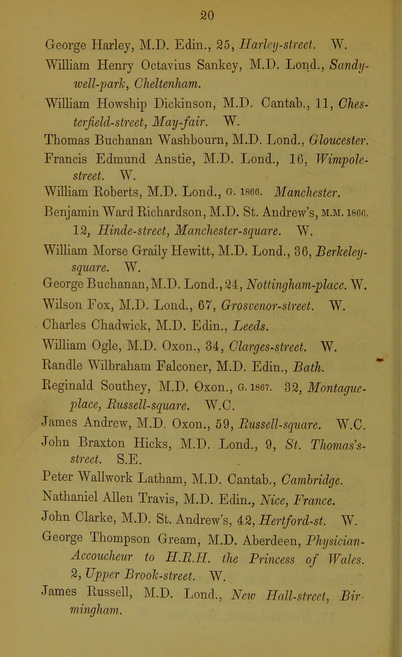 George Harley, M.D. Edin., 25, Marley-street. W. William Henry Octavius Sankey, M.D. Lond., Sandy- well-park, Cheltenham. William Howship Dickinson, M.D. Cantab., 11, Ches- terfield-street, May-fair. W. Thomas Buchanan Waslibourn, M.D. Lond., Gloucester. Francis Edmund Anstie, M.D. Lond., 16, Wimpole- street. W. William Roberts, M.D. Lond., g. i860. Manchester. Benjamin Ward Richardson, M.D. St. Andrew’s, m.m. ison. 12, Hinde-street, Manchester-square. W. William Morse Graily Hewitt, M.D. Lond., 36, Berkeley - square. W. George Buchanan,M.D. Lond., 24, Nottingham-placc. W. Wilson Fox, M.D. Lond., 67, Grosvenor-street. W. Charles Chadwick, M.D. Edin., Leeds. William Ogle, M.D. Oxon., 34, Clarges-street. W. Randle Wilbraham Falconer, M.D. Edin., Bath. Reginald Southey, M.D. Oxon., g. 1867. 32, Montague- place, Russell-square. W.C. James Andrew, M.D. Oxon., 59, Russell-square. W.C. John Braxton Hicks, M.D. Lond., 9, St. Thomas’s- street. S.E. Peter Wallwork Latham, M.D. Cantab., Cambridge. A athaniel Allen Travis, M.D. Edin., Nice, France. John Clarke, M.D. St. Andrew’s, 42, Hertford-st. W. George Ihompson Gream, M.D. Aberdeen, Physician - Accoucheur to H.R.H. the Princess of Wales. 2, Upper Brook-street. W. James Russell, M.D. Lond., New HaM-street, Bir- mingham.