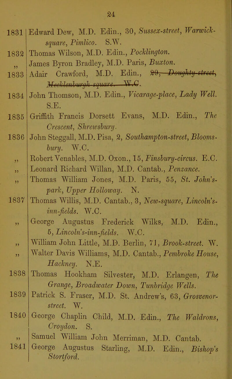 1831 1832 55 1833 1834 1835 1830 55 55 55 1837 55 55 55 1838 1839 1840 55 1841 Edward Dew, M.D. Edin., 30, Sussex-street, Warwick - square, Pimlico. S.W. Thomas Wilson, M.D. Edin., Pocklington. James Byron Bradley, M.D. Paris, Buxton. Adair Crawford, M.D. Edin., 2% Doughty street) MeoklenburyU square—WrC. John Thomson, M.D. Edin., Vicarage-place, Lady Well. S.E. Griffith Francis Dorsett Evans, M.D. Edin., The Crescent, Shrewsbury. John Steggall, M.D. Pisa, 2, Southampton-street, Blooms- bury. W.C. Robert Venables, M.D. Oxon., 15, Finsbury-circus. E.C. Leonard Richard Willan, M.D. Cantab., Penzance. Thomas William Jones, M.D. Paris, 55, St. John’s- park, Upper Holloway. N. Thomas Willis, M.D. Cantab., 3, New-square, Lincolns- inn-jiclds. W.C. George Augustus Frederick Wilks, M.D. Edin., 5, Lincolns-inn-fields. W.C. William John Little, M.D. Berlin, 71, Brook-street. W. Walter Davis Williams, M.D. Cantab., Pembroke House, Hackney. N.E. Thomas ITookham Silvester, M.D. Erlangen, The Grange, Broadwater Dozen, Tunbridge Wells. Patrick S. Fraser, M.D. St. Andrew’s, 63, Grosvenor- street. W. George Chaplin Child, M.D. Edin., The Waldrons, Croydon. S. Samuel William John Merriman, M.D. Cantab. George Augustus Starling, M.D. Edin., Bishop's Stortford.