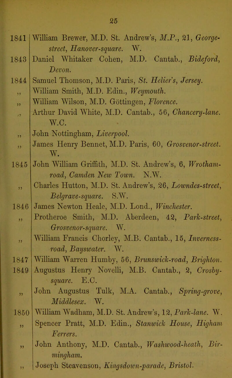 25 1841 1843 1844 /J 55 5) 1845 55 1846 55 55 1847 1849 >5 1850 55 5) n William Brewer, M.D. St. Andrew’s, M.P., 21, George- street, Hanover-squarc. W. Daniel Whitaker Cohen, M.D. Cantab., Bideford, Devon. Samuel Thomson, M.D. Paris, St. Heliers, Jersey. William Smith, M.D. Edin., Weymouth. William Wilson, M.D. Gottingen, Florence. Arthur David WTiite, M.D. Cantab., 56, Chancery-lane. W.C. John Nottingham, Liverpool. James Henry Bennet, M.D. Paris, 60, Grosvenor-street. W. John William Griffith, M.D. St. Andrew’s, 6, Wrotham- road, Camden Neiv Town. N.W. Charles Hutton, M.D. St. Andrew’s, 26, Lowndes-street, Belgrave-square. S.W. James Newton Heale, M.D. Lond., Winchester. Protheroe Smith, M.D. Aberdeen, 42, Park-street, Grosvenor-square. W. William Francis Chorley, M.B. Cantab., 15, Inverness- road, Bayswatcr. W. William Warren Humby, 56, Brunswick-road, Brighton. Augustus Henry Novelli, M.B. Cantab., 2, Crosby- square. E.C. John Augustus Tulk, M.A. Cantab., Spring-grove, Middlesex. W. William Wadham, M.D. St. Andrew’s, 12, Park-lane. W. Spencer Pratt, M.D. Edin., Stanwick House, Higham Ferrers. John Anthony, M.D. Cantab., Waslwood-heath, Bir- mingham. Joseph Steavenson, Kingsdown-parade, Bristol