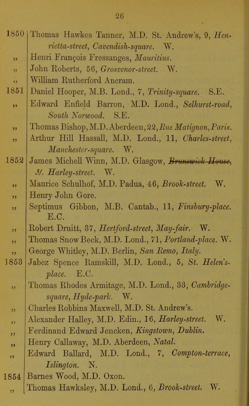 1850 55 55 1851 55 55 55 1852 55 55 55 55 55 1853 55 55 55 55 55 55 1854 55 Thomas ITawkes Tanner, M.D. St. Andrew’s, 9, Hen- rietta-street, Cavendish-square. W. Henri Frangois Fressanges, Mauritius. John Roberts, 50, Grosvenor-street. W. William Rutherford Ancram. Daniel Hooper, M.B. Lond., 7, Trinity-square. S.E. Edward Enfield Barron, M.D. Lond., Selhurst-road, South Norwood. S.E. Thomas Bishop, M.D. Aberdeen,22,Rue Matignon,Paris. Arthur Hill Hassall, M.D. Lond., 11, Charles-street, Manchestcr-square. W. James Michell Winn, M.D. Glasgow, Brunswick House, J/. Harley-street. W. Maurice Schulhof, M.D. Padua, 46, Brook-street. W. Henry John Gore. Septimus Gibbon, M.B. Cantab., 11, Finsbury-place. E.C. Robert Druitt, 37, ITertford-street, May-fair. W. Thomas Snow Beck, M.D. Lond., 71, Portland-place. W. George Whitley, M.D. Berlin, San B.emo, Italy. Jabez Spence Ramskill, M.D. Lond., 5, St. Helens- place. E.C. Thomas Rhodes Armitage, M.D. Lond., 33, Cambridye- square, Hyde-park. W. Charles Robbins Maxwell, M.D. St. Andrew’s. Alexander Halley, M.D. Edin., 16, Harley-street. W. Ferdinand Edward Jencken, Kingstown, Dublin. Henry Callaway, M.D. Aberdeen, Natal. Edward Ballard, M.D. Lond., 7, Comp ton-terrace, Islington. N. Barnes Wood, M.D. Oxon. Thomas Hawksley, M.D. Lond., 6, Brook-street. W.