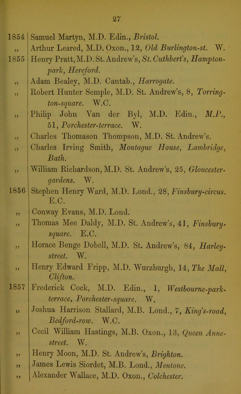 1854 5) 1855 33 33 33 5) n 33 1856 33 33 33 33 1857 33 33 33 33 33 Samuel Martyn, M.D. Edin., Bristol. Arthur Leared, M.D. Oxon., 12, Old Burlington-st. W. Heury Pratt,M.D. St. Andrew’s, St. Cuthbert’s, Hampton- park, Hereford. Adam Bealey, M.D. Cantab., Harrogate. Robert Hunter Semple, M.D. St. Andrew’s, 8, Torring- ton-sguare. W.C. Philip John Van der Byl, M.D. Edin., M.P., 51, Bor cluster-terrace. W. Charles Thomason Thompson, M.D. St. Andrew’s. Charles Irving Smith, Montague House, Lambridge, Bath. William Richardson, M.D. St. Andrew’s, 25, Gloucester- gardens. W. Stephen Henry Ward, M.D. Lond., 28, Finsbury-circus. E.C. Conway Evans, M.D. Lond. Thomas Mee Daldy, M.D. St. Andrew’s, 41, Finsbury- square. E.C. Horace Benge Dobell, M.D. St. Andrew’s, 84, Harley- street. W. Henry Edward Fripp, M.D. Wurzburgh, 14, The Mall, Clifton. Frederick Cock, M.D. Edin., 1, Westbourne-park- terrace, Porchester-square. W. Joshua Harrison Stallard, M.B. Lond., 7, King's-road, Bedford-row. W.C. Cecil William Hastings, M.B. Oxon., 13, Queen Anne- street. W. Henry Moon, M.D. St. Andrew’s, Brighton. James Lewis Siordet, M.B. Lond., Mentone. Alexander Wallace, M.D. Oxon., Colchester.