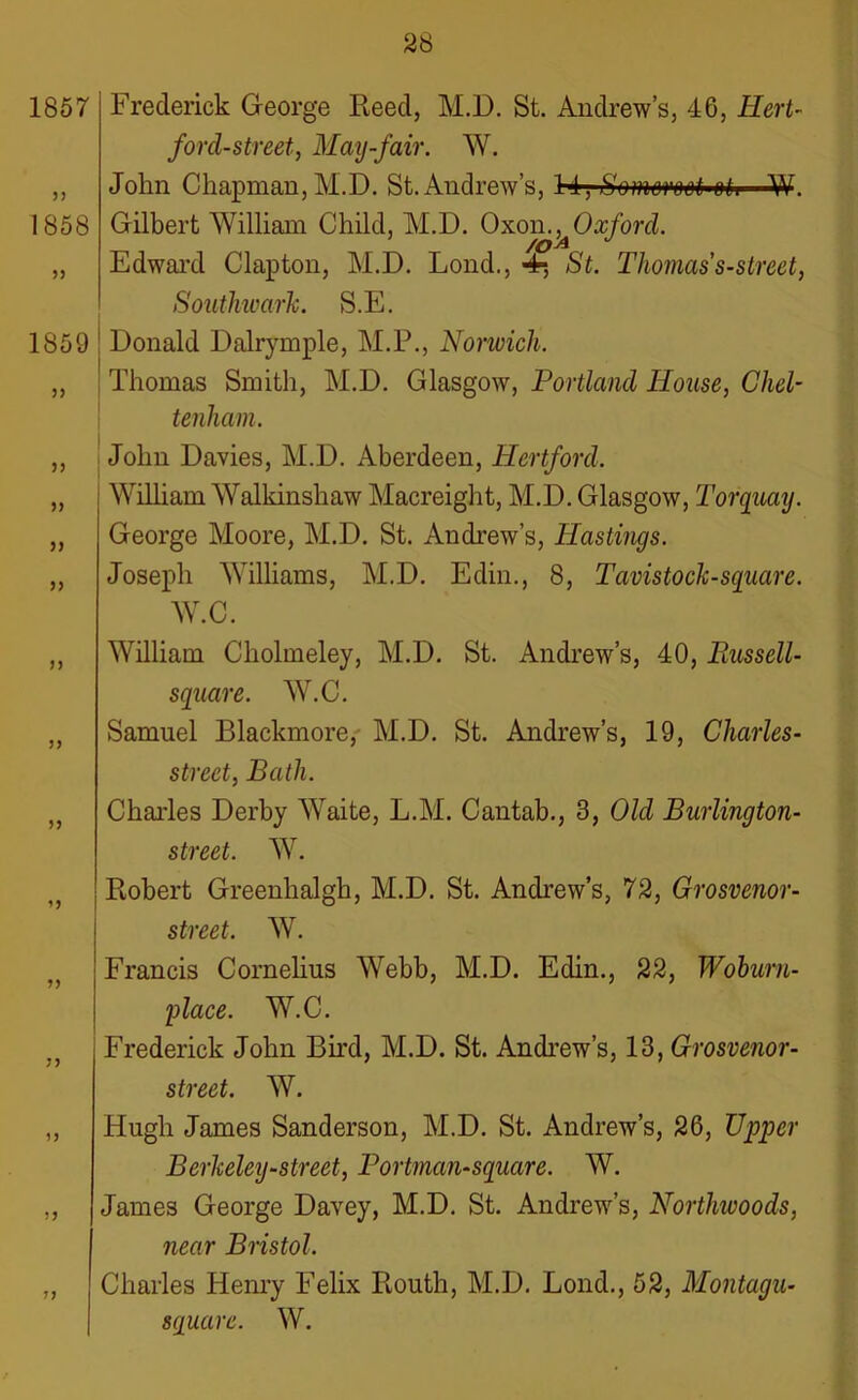 1857 33 1858 53 1859 3 3 33 33 33 Frederick George Reed, M.D. St. Andrew’s, 46, Hert- ford-street, May-fair. W. John Chapman, M.D. St.Andrew’s, H, Somoimi-oh—W. Gilbert William Child, M.D. Oxom^Oxford. Edward Clapton, M.D. Lond., 4*, St. Thomas s-street, Southwark. S.E. Donald Dalrymple, M.P., Norwich. Thomas Smith, M.D. Glasgow, Portland House, Chel- tenham. John Davies, M.D. Aberdeen, Hertford. William Walkinshaw Macreight, M.D. Glasgow, Torquay. George Moore, M.D. St. Andrew’s, Hastings. Joseph Williams, M.D. Edin., 8, Tavistock-square. W.C. „ William Cholmeley, M.D. St. Andrew’s, 40, Bussell- square. W.C. „ Samuel Blackmore, M.D. St. Andrew’s, 19, Cliarles- street, Bath. „ Charles Derby Waite, L.M. Cantab., 3, Old Burlington- street. W. Robert Greenhalgh, M.D. St. Andrew’s, 72, Grosvenor- street. W. Francis Cornelius Webb, M.D. Edin., 22, Woburu- place. W.C. Frederick John Bird, M.D. St. Andrew’s, 13, Grosvenor- street. W. „ Hugh James Sanderson, M.D. St. Andrew’s, 26, Upper Berkeley-street, Portman-square. W. ,, James George Davey, M.D. St. Andrew’s, Northwoods, near Bristol. „ Charles Henry Felix Routh, M.D. Lond., 52, Montagu- square. W.