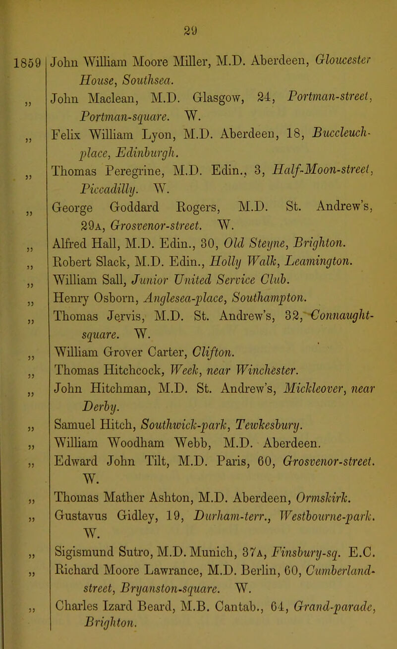 1859 33 33 3 3 33 33 33 33 33 33 33 33 33 33 33 33 33 33 33 33 33 John William Moore Miller, M.D. Aberdeen, Gloucester House, Southsea. John Maclean, M.D. Glasgow, 24, Portman-street, Portman-square. W. Felix William Lyon, M.D. Aberdeen, 18, Buccleuch- place, Edmburgh. Thomas Peregrine, M.D. Edin., 3, Half-Moon-street, Piccadilly. W. George Goddard Rogers, M.D. St. Andrew’s, 29a, Grosvenor-street. W. Alfred Hall, M.D. Edin., 30, Old Steyne, Brighton. Robert Slack, M.D. Edin., Holly Walk, Leamington. William Sail, Junior United Service Club. Henry Osborn, Anglesea-plcice, Southampton. Thomas Jervis, M.D. St. Andrew’s, 32, Connaught- square. W. William Grover Carter, Clifton. Thomas Hitchcock, Week, near Winchester. John Hitchman, M.D. St. Andrew’s, Mickleover, near Derby. Samuel Hitch, Southivick-park, Tewkesbury. William Woodham Webb, M.D. Aberdeen. Edward John Tilt, M.D. Paris, 60, Grosvenor-street. W. Thomas Mather Ashton, M.D. Aberdeen, Ormskirk. Gnstavus Gidley, 19, Durham-ten., Westbourne-park. W. Sigismnnd Sutro, M.D. Munich, 37a, Finsbury-sq. E.C. Richard Moore Lawrance, M.D. Berlin, GO, Cumberland- street, Bryanston-squarc. W. Charles Izard Beard, M.B. Cantab., 61, Grand-parade, Brighton.