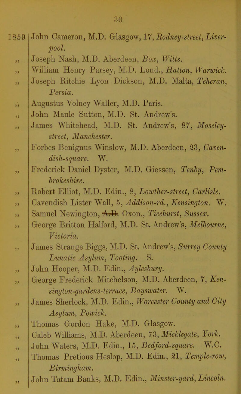 1859 3 3 5) 35 3) 33 33 33 33 33 33 33 33 33 33 33 33 33 John Cameron, M.D. Glasgow, 17, Rodney-street, Liver- pool. Joseph Nash, M.D. Aberdeen, Box, Wilts. William Henry Parsey, M.D. Lond., Hatton, Warwick. Joseph Ritchie Lyon Dickson, M.D. Malta, Teheran, Persia. Augustus Yolney Waller, M.D. Paris. John Maule Sutton, M.D. St. Andrew’s. James Whitehead, M.D. St. Andrew’s, 87, Moseley- street, Manchester. Forbes Benignus Winslow, M.D. Aberdeen, 23, Caven- dish-square. W. Frederick Daniel Dyster, M.D. Giessen, Tenby, Pem- brokeshire. Robert Elliot, M.D. Edin., 8, Lowtlier-street, Carlisle. Cavendish Lister Wall, 5, Addison-rd., Kensington. W. Samuel Newington, rA.D. Oxon., Ticehurst, Sussex. George Britton Halford, M.D. St. Andrew’s, Melbourne, Victoria. James Strange Biggs, M.D. St. Andrew’s, Surrey County Lunatic Asylum, Tooting. S. John Hooper, M.D. Edin., Aylesbury. George Frederick Mitchelson, M.D. Aberdeen, 7, Ken- sington-gardens-terrace, Bayswater. W. James Sherlock, M.D. Edin., Worcester County and City Asylum, Poioick. Thomas Gordon Hake, M.D. Glasgow. Caleb Williams, M.D. Aberdeen, 73, Micklegate, York. John Waters, M.D. Edin., 15, Bedford-square. W.C. Thomas Pretious ITeslop, M.D. Edin., 21, Temple-roio, Birmingham. John Tatam Banks, M.D. Edin., Minster-yard, Lincoln.