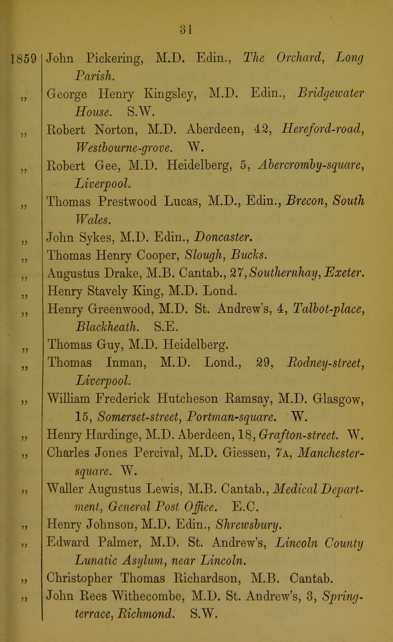 John Pickering, M.D. Edin., The Orchard, Long Parish. George Henry Kingsley, M.D. Edin., Bridgewater House. S.W. Robert Norton, M.D. Aberdeen, 42, Hereford-road, Westbourne-grove. W. Robert Gee, M.D. Heidelberg, 5, Abercromby-square, Liverpool. Thomas Prestwood Lucas, M.D., Edin., Brecon, South Wales. John Sykes, M.D. Edin., Doncaster. Thomas Henry Cooper, Slough, Bucks. Augustus Drake, M.B. Cantab., 27,Southernhay, Exeter. Henry Stavely King, M.D. Lond. Henry Greenwood, M.D. St. Andrew’s, 4, Talbot-place, Blackheath. S.E. Thomas Guy, M.D. Heidelberg. Thomas Inman, M.D. Lond., 29, Rodney-street, Liverpool. William Frederick Hutcheson Ramsay, M.D. Glasgow, 15, Somerset-street, Portman-square. W. Henry Hardinge, M.D. Aberdeen, 18, Grafton-street. W. Charles Jones Percival, M.D. Giessen, 7 a, Manchester- square. W. Waller Augustus Lewis, M.B. Cantab., Medical Depart- ment, General Post Office. E.C. Henry Johnson, M.D. Edin., Slireivsbury. Edward Palmer, M.D. St. Andrew’s, Lincoln County Lunatic Asijlum, near Lincoln. Christopher Thomas Richardson, M.B. Cantab. John Rees Withecombe, M.D. St. Andrew’s, 3, Spring- terrace, Richmond. S.W.