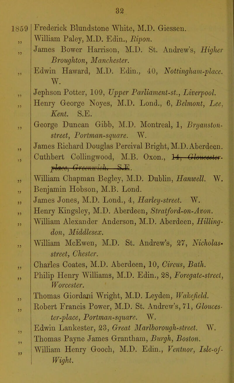 1859 5) 33 3) 33 33 33 3) 3) 33 33 33 33 33 33 33 33 33 33 33 33 33 Frederick Blundstone White, M.D. Giessen. William Paley, M.D. Edin., Ripon. James Bower Harrison, M.D. St. Andrew’s, Higher Broughton, Manchester. Edwin Haward, M.D. Edin., 40, Nottingham-place. W. Jephson Potter, 109, Upper Parliament-st., Liverpool. Henry George Noyes, M.D. Lond., 6, Belmont, Lee, Kent. S.E. George Duncan Gibb, M.D. Montreal, 1, Brganstuii- street, Portman-square. W. James Richard Douglas Percival Bright, M.D. Aberdeen. Cuthbert Collingwood, M.B. Oxon., 14, Gloimetor- pten‘6, Greenin'Bin—StE. William Chapman Begley, M.D. Dublin, Hanwell. W. Benjamin Hobson, M.B. Lond. James Jones, M.D. Lond., 4, Harley-street. W. Henry Kingsley, M.D. Aberdeen, Stratford-on-Avon. William Alexander Anderson, M.D. Aberdeen, Hilling- don, Middlesex. William McEwen, M.D. St. Andrew’s, 27, Nicholas- street, Chester. Charles Coates, M.D. Aberdeen, 10, Circus, Bath. Philip Henry Williams, M.D. Edin., 28, Foregate-streel, Worcester. Thomas Giordani Wright, M.D. Leyden, IValcefeld. Robert Francis Power, M.D. St. Andrew’s, 71, Glouces- ter-place, Portman-square. W. Edwin Lankester, 23, Great Marlborough-street. W. Thomas Payne James Grantham, Burgh, Boston. William Henry Gooch, M.D. Edin., Ventnor, Islc-of- Wight.
