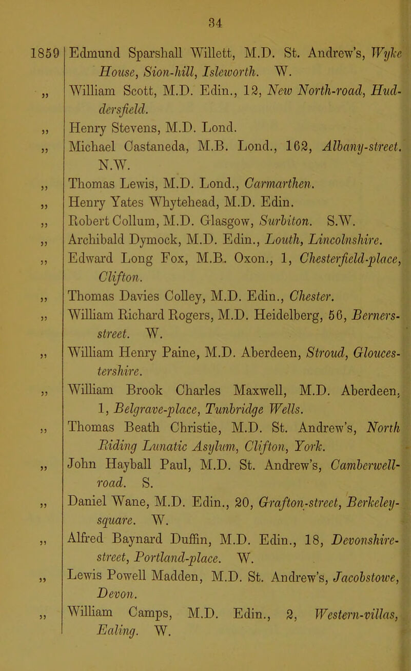 1859 33 33 33 33 33 33 33 33 33 33 33 33 33 33 33 33 33 33 Edmund Sparshall Willett, M.D. St. Andrews, Wtjkc House, Sion-liill, Isleworth. W. William Scott, M.D. Edin., 12, Neiv North-road, Hud- dersfield. Henry Stevens, M.D. Lond. Michael Castaneda, M.B. Lond., 162, Alb any-street. N.W. Thomas Lewis, M.D. Lond., Carmarthen. Henry Yates Whytehead, M.D. Edin. Robert Collum, M.D. Glasgow, Surbiton. S.W. Archibald Dymock, M.D. Edin., Louth, Lincolnshire. Edward Long Fox, M.B. Oxon., 1, Chesterfield-place, Clifton. Thomas Davies Colley, M.D. Edin., Chester. William Richard Rogers, M.D. Heidelberg, 56, Berners- street. W. William Henry Paine, M.D. Aberdeen, Stroud, Glouces- tershire. William Brook Charles Maxwell, M.D. Aberdeen. 1, Belgrave-place, Tunbridge Wells. Thomas Beath Christie, M.D. St. Andrew’s, North Biding Lunatic Asylum, Clifton, York. John Hayball Paul, M.D. St. Andrew’s, Camberwell- road. S. Daniel Wane, M.D. Edin., 20, Graf ton-street, Bcrlccley- square. W. Alfred Baynard Duffin, M.D. Edin., 18, Devonshire- street, Portland-place. W. Lewis Powell Madden, M.D. St. Andrew’s, Jacobstowe, Devon. William Camps, M.D. Edin., 2, Western-villas, Ealing. W.