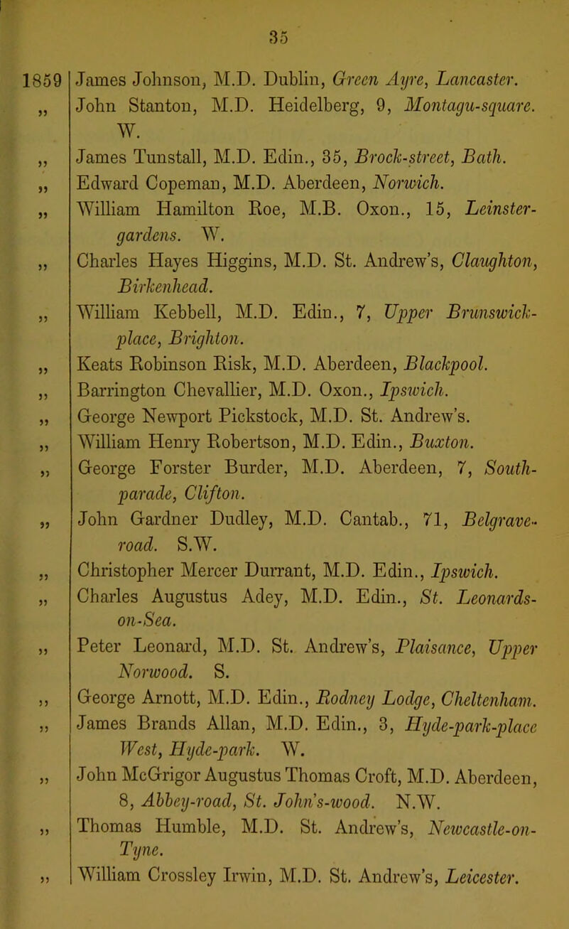 1859 James Johnson, M.D. Dublin, Green Ayre, Lancaster. John Stanton, M.D. Heidelberg, 9, Montagu-square. W. , James Tunstall, M.D. Edin., 35, Brock-street, Bath. , Edward Copeman, M.D. Aberdeen, Norwich. , William Hamilton Roe, M.B. Oxon., 15, Leinster- gardens. W. , Charles Hayes Higgins, M.D. St. Andrew’s, Claughton, Birkenhead. , William Kebbell, M.D. Edin., 7, Upper Brunswick- place, Brighton. , Keats Robinson Risk, M.D. Aberdeen, Blackpool. , Barrington Chevallier, M.D. Oxon., Ipswich. , George Newport Pickstock, M.D. St. Andrew’s. , William Henry Robertson, M.D. Edin., Buxton. , George Forster Burder, M.D. Aberdeen, 7, South- parade, Clifton. , John Gardner Dudley, M.D. Cantab., 71, Belgrave- road. S.W. , Christopher Mercer Durrant, M.D. Edin., Ipswich. , Charles Augustus Adey, M.D. Edin., St. Leonards- on-Sea. , Peter Leonard, M.D. St. Andrew’s, Plaisance, Upper Norwood. S. , George Arnott, M.D. Edin., Rodney Lodge, Cheltenham. , James Brands Allan, M.D. Edin., 3, Hyde-park-placc Wcst, Hyde-park. W. , John McGrigor Augustus Thomas Croft, M.D. Aberdeen, 8, Abbey-road, St. Johns-wood. N.W. , Thomas Humble, M.D. St. Andrew’s, Neivcastle-on- Tigne. „ William Crossley Irwin, M.D. St. Andrew’s, Leicester.