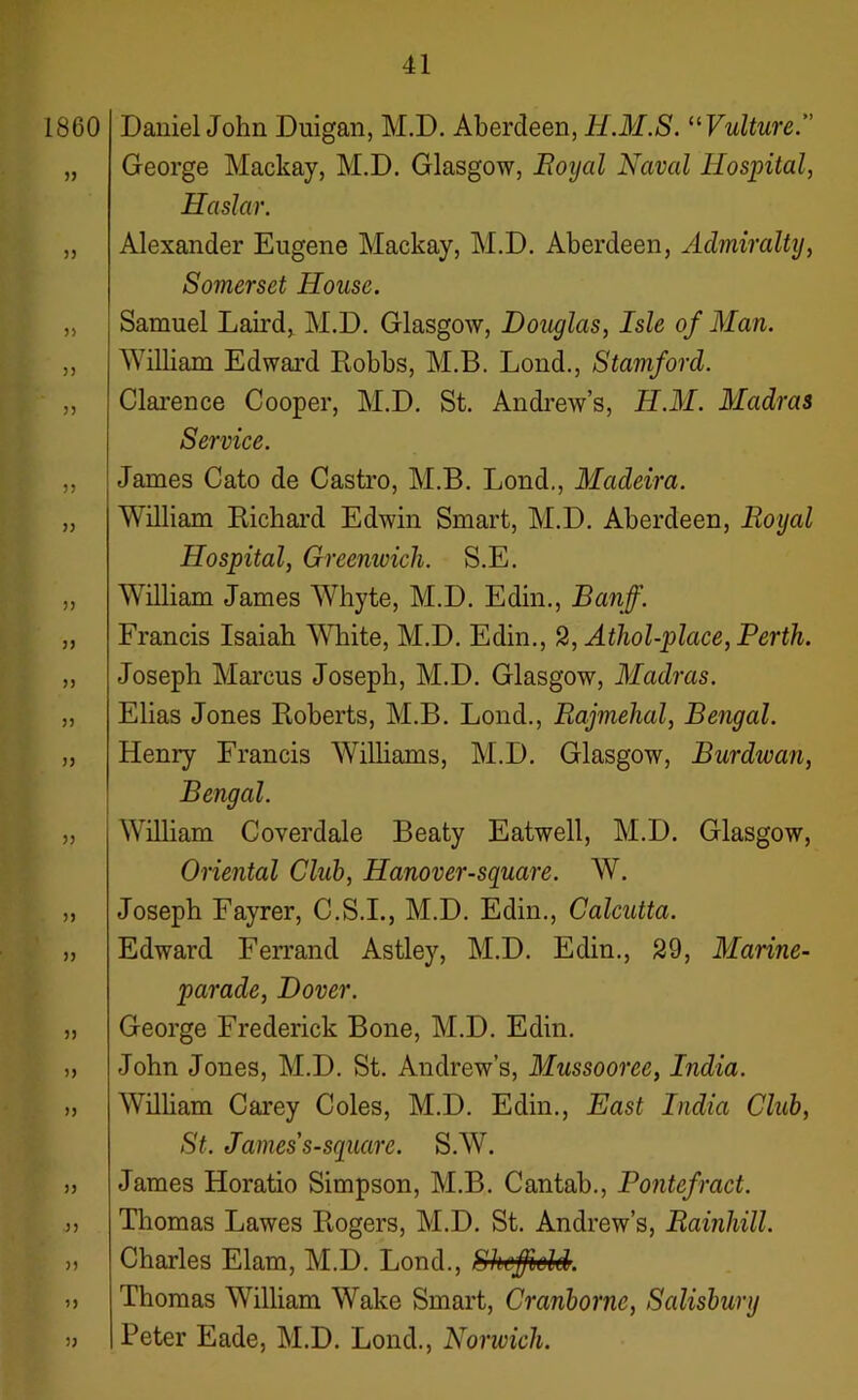 Daniel John Duigan, M.D. Aberdeen, H.M.S. “Vulture.” George Mackay, M.D. Glasgow, Royal Naval Hospital, Haslar. Alexander Eugene Mackay, M.D. Aberdeen, Admiralty, Somerset House. Samuel Laud, M.D. Glasgow, Douglas, Isle of Man. William Edward Robbs, M.B. Lond., Stamford. Clarence Cooper, M.D. St. Andrew’s, H.M. Madras Service. James Cato de Castro, M.B. Lond., Madeira. William Richard Edwin Smart, M.D. Aberdeen, Royal Hospital, Greenwich. S.E. William James Whyte, M.D. Edin., Banff. Francis Isaiah White, M.D. Edin., 2, Athol-place, Perth. Joseph Marcus Joseph, M.D. Glasgow, Madras. Elias Jones Roberts, M.B. Lond., Rajmehal, Bengal. Henry Francis Williams, M.D. Glasgow, Burdwan, Bengal. William Coverdale Beaty Eatwell, M.D. Glasgow, Oriental Club, Hanover-square. W. Joseph Eayrer, C.S.I., M.D. Edin., Calcutta. Edward Ferrand Astley, M.D. Edin., 29, Marine- parade, Dover. George Frederick Bone, M.D. Edin. John Jones, M.D. St. Andrew’s, Mussooree, India. William Carey Coles, M.D. Edin., East India Club, St. James s-square. S.W. James Horatio Simpson, M.B. Cantab., Pontefract. Thomas Lawes Rogers, M.D. St. Andrew’s, Rainhill. Charles Elam, M.D. Lond., Sheffield. Thomas William Wake Smart, Cranborne, Salisbury Peter Eade, M.D. Lond., Norwich.