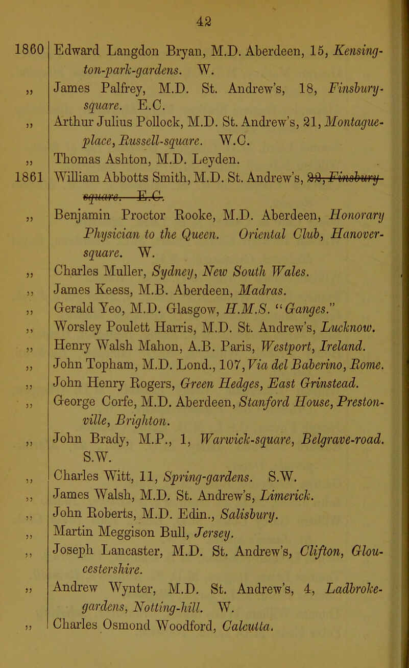 1860 Edward Langdon Bryan, M.D. Aberdeen, 15, Reusing- ton-park-gardens. W. „ James Palfrey, M.D. St. Andrew’s, 18, Finsbury- square. E.C. „ Arthur Julius Pollock, M.D. St. Andrew’s, 21, Montague- place, Russell-square. W.C. „ Thomas Ashton, M.D. Leyden. 1861 William Abbotts Smith, M.D. St. Andrew’s, 22, Finsbury- square.—E.G-. ,, Benjamin Proctor Rooke, M.D. Aberdeen, Honorary Physician to the Queen. Oriental Club, Hanover- square. W. „ Charles Muller, Sydney, New South Wales. ,, James Keess, M.B. Aberdeen, Madras. ,, Gerald Yeo, M.D. Glasgow, H.M.S. 11 Ganges.'’ ,, Worsley Poulett Harris, M.D. St. Andrew’s, Lucknow. ,, Henry Walsh Mahon, A.B. Paris, Westport, Ireland. „ John Topham, M.D. Lond., 107, Via del Baberino, Rome. „ John Henry Rogers, Green Hedges, East Grinstead. „ George Corfe, M.D. Aberdeen, Stanford House, Preston- ville, Brighton. „ John Brady, M.P., 1, Warwick-square, Belgrave-road. S.W. „ Charles Witt, 11, Spring-gardens. S.W. ,, James Walsh, M.D. St. Andrew’s, Limerick. ,, John Roberts, M.D. Edin., Salisbury. „ Martin Meggison Bull, Jersey. ,, Joseph Lancaster, M.D. St. Andrew’s, Clifton, Glou- cestershire. ,, Andrew Wynter, M.D. St. Andrew’s, 4, Ladbroke- gardens, Notting-hill. W. ,, Charles Osmond Woodford, Calcutta.