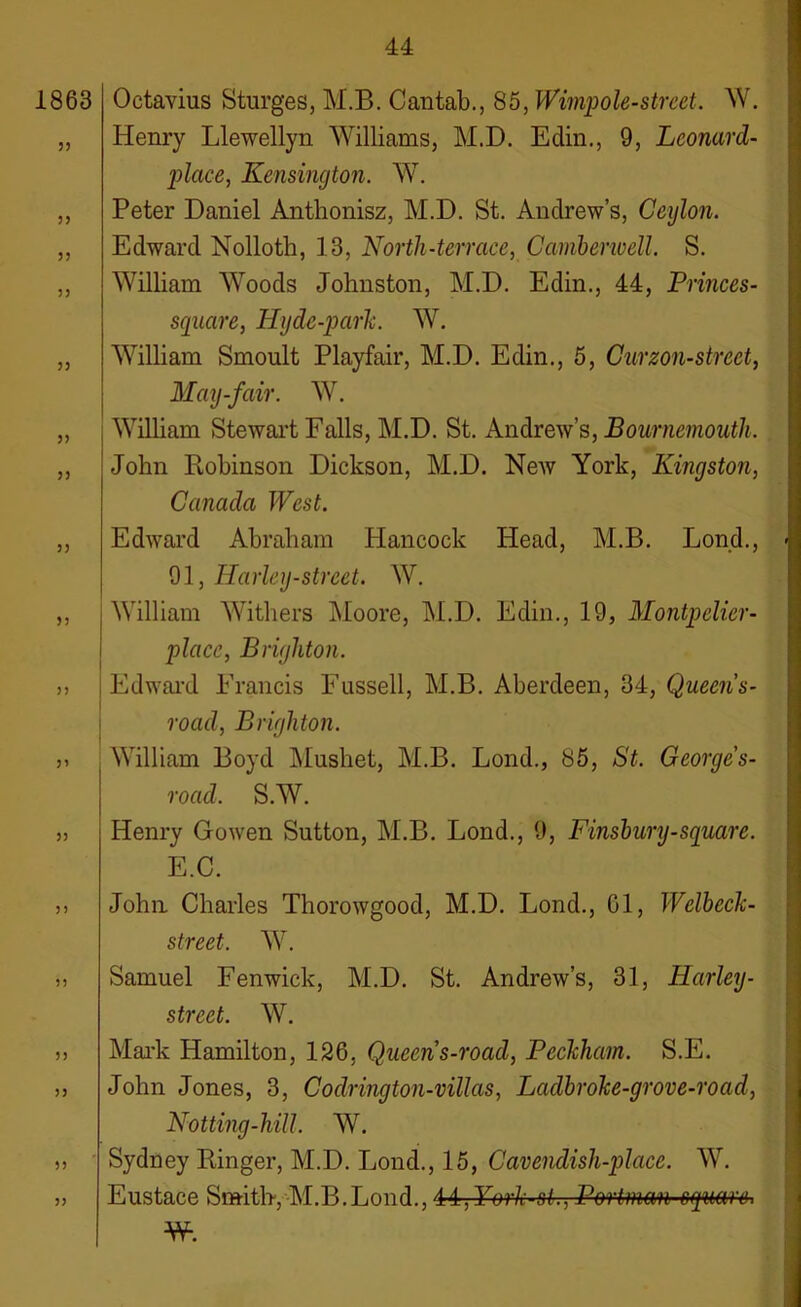 1863 33 33 3 3 3 3 3) 33 33 33 33 33 33 33 33 33 33 33 Octavius Sturges, M.B. Cantab., 85, Wimpole-street. W. Henry Llewellyn Williams, M.D. Edin., 9, Leonard- place, Kensington. W. Peter Daniel Anthonisz, M.D. St. Andrew’s, Ceylon. Edward Nolloth, 13, North-terrace, Camberwell. S. William Woods Johnston, M.D. Edin., 44, Princes- square, Ily de-park. W. William Smoult Playfair, M.D. Edin., 5, Curzon-street, May-fair. W. William Stewart Falls, M.D. St. Andrew’s, Bournemouth. John Robinson Dickson, M.D. New York, Kingston, Canada West. Edward Abraham Hancock Head, M.B. Lond., 91, Harley-street. W. William Withers Moore, M.D. Edin., 19, Montpelier- place, Brighton. Edward Francis Fussell, M.B. Aberdeen, 34, Queen s- road, Brighton. William Boyd Mushet, M.B. Lond., 85, St. Georges- road. S.W. Henry Gowen Sutton, M.B. Lond., 9, Finsbury-square. E.C. John Charles Thorowgood, M.D. Lond., 01, Welbcck- street. W. Samuel Fenwick, M.D. St. Andrew’s, 31, Harley- street. W. Mark Hamilton, 126, Queen s-road, Peckliam. S.E. John Jones, 3, Codrington-villas, Ladbroke-grove-road, Notting-hill. W. Sydney Ringer, M.D. Lond., 15, Cavendish-place. W. Eustace Smith, M.B.Lond., 41, York-st., Portrnm square, —