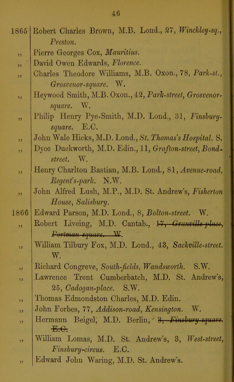 Robert Charles Brown, M.B. Bond., 27, Winckley-sq., Preston. Pierre Georges Cox, Mauritius. David Owen Edwards, Florence. Charles Theodore Williams, M.B. Oxon., 78, Park-st., Grosvenor-square. W. Heywood Smith, M.B. Oxon., 42, Park-street, Grosvenor- square. W. Philip Henry Pye-Smith, M.D. Lond., 31, Finsbury- square. E.C. John Wale Hicks, M.D. Lond., St. Thomas's Hospital. S. Dyce Duckworth, M.D. Edin., 11, Graf,ton-street, Bond- street. W. Henry Charlton Bastian, M.B. Lond., 81, Avenue-roacl, Regent' s-park. N.W. John Alfred Lush, M.P., M.D. St. Andrew’s, Fisherton House, Salisbury. Edward Parson, M.D. Lond., 8, Bolton-street. W. Robert Liveing, M.D. Cantab., 1-7T Granville place, Portman square.—W. William Tilbury Fox, M.D. Lond., 43, Sackville-street. W. Richard Congreve, South-felds, Wandsworth. S.W. Lawrence Trent Cumberbatch, M.D. St. Andrew’s, 25, Gadogan-place. S.W. Thomas Edmondston Charles, M.D. Edin. John Forbes, 77, Addison-road, Kensington. W. Hermann Beigel; M.D. Berlin,J 3? Finsbury-square* TP r\ u. u. William Lomas, M.D. St. Andrew’s, 3, West-street, Finsbury-circus. E.C. Edward John Waring, M.D. St. Andrew’s.