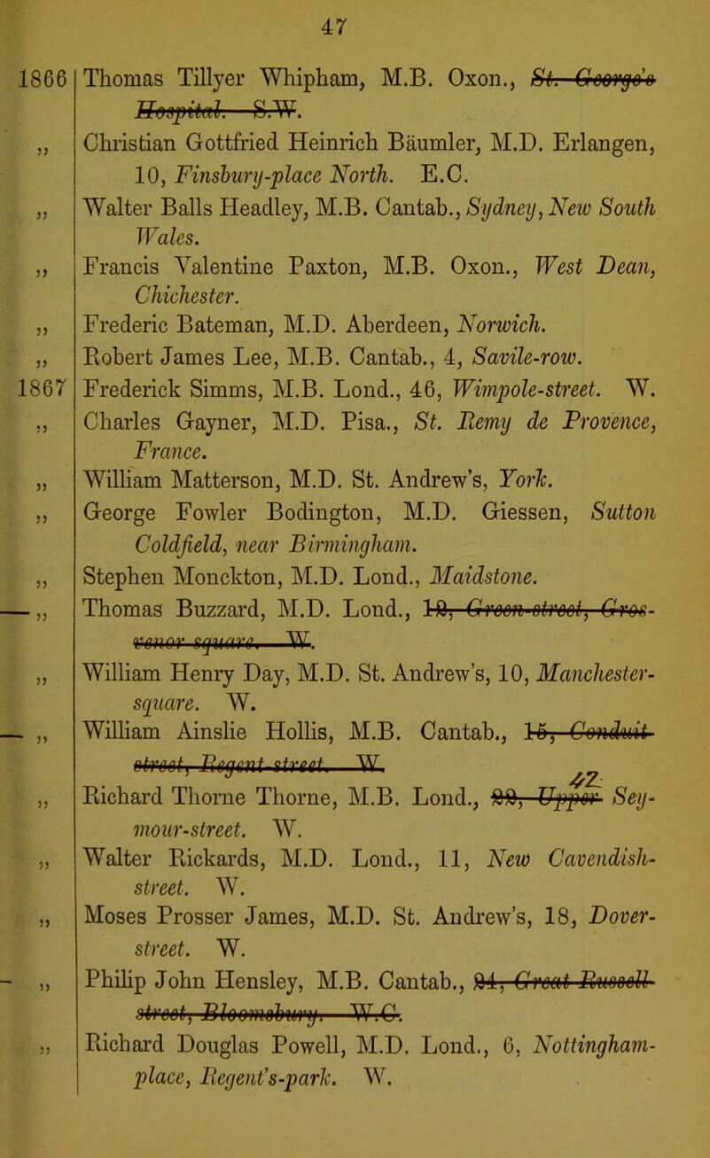 Thomas Tillyer Whipham, M.B. Oxon., SL Grcorgo’o Hospital—SrW. Christian Gottfried Heinrich Baumler, M.D. Erlangen, 10, Finsbury-place North. E.C. Walter Balls Headley, M.B. Cantab., Sydney, New South Wales. Francis Valentine Paxton, M.B. Oxon., West Dean, Chichester. Frederic Bateman, M.D. Aberdeen, Norwich. Robert James Lee, M.B. Cantab., 4, Savile-roiu. Frederick Simms, M.B. Lond., 46, Wimpole-street. W. Charles Gayner, M.D. Pisa., St. Iiemy de Provence, France. William Matterson, M.D. St. Andrew’s, YorTc. George Fowler Bodington, M.D. Giessen, Sutton Coldfield, near Birmingham. Stephen Monckton, M.D. Lond., Maidstone. Thomas Buzzard, M.D. Lond., bfl, Grcm'Btreel, Grm- wnor square,—W. William Henry Day, M.D. St. Andrew’s, 10, Manchester- square. W. William Ainslie Hollis, M.B. Cantab., bo, Conduit street j Bey uni street.—W. _ Richard Thorne Thorne, M.B. Lond., Upper Sey- mour-street. W. Walter Rickards, M.D. Lond., 11, New Cavendish- street. W. Moses Prosser James, M.D. St. Andrew’s, 18, Dover- street. W. Philip John Hensley, M.B. Cantab., fll, Great RueeeU street, Bl&omohmf.—W.C. Richard Douglas Powell, M.D. Lond., 6, Nottingham- place, Regent’s-park. W.