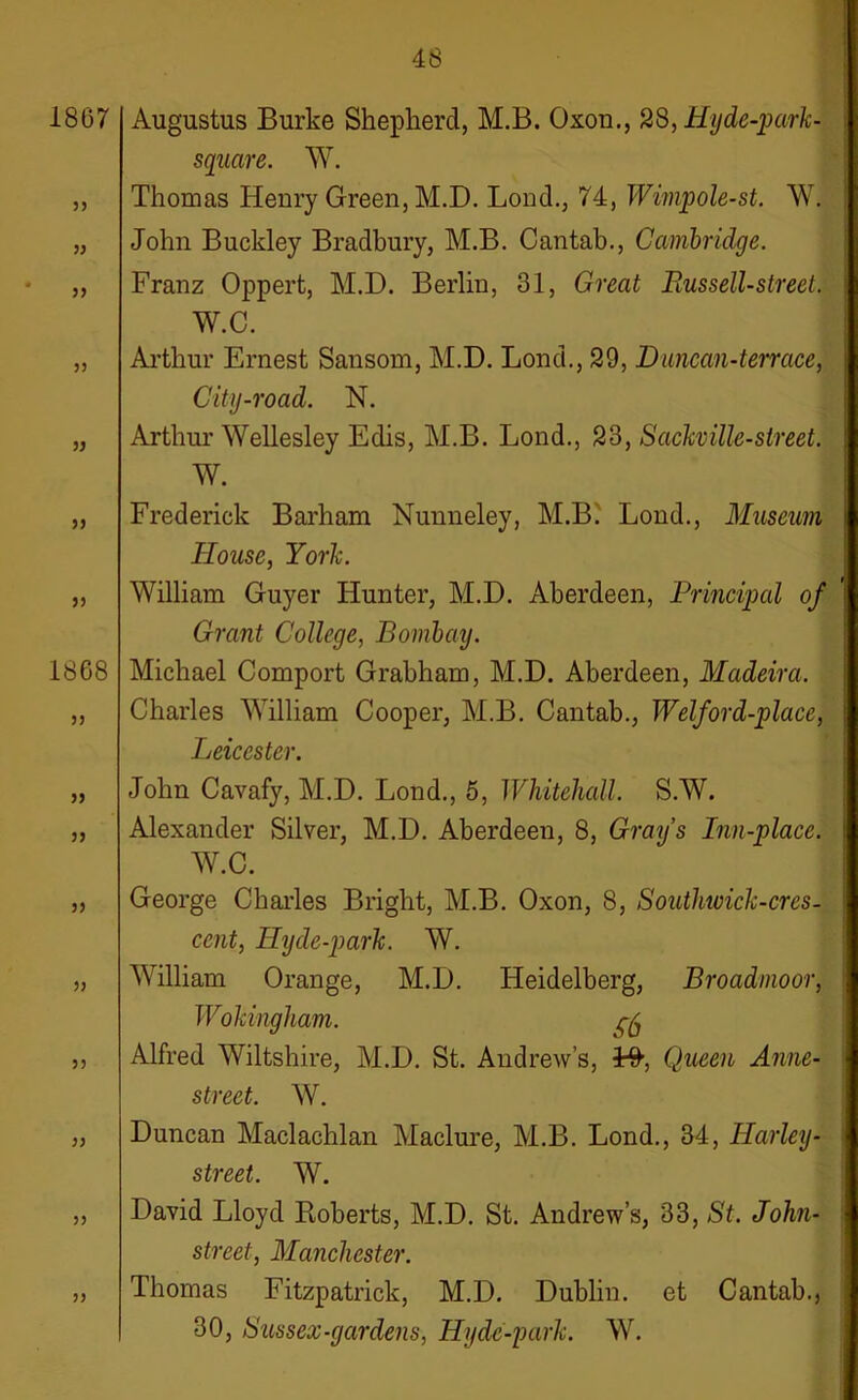 1867 5> » yy yy yy Augustus Burke Shepherd, M.B. Oxou., 28, Hyde-park- square. W. Thomas Henry Green, M.D. Lond., 74, Wimpole-st. W. John Buckley Bradbury, M.B. Cantab., Cambridge. Franz Oppert, M.D. Berlin, 31, Great Russell-street. W.C. Arthur Ernest Sansom, M.D. Lond., 29, D uncan-terrace, City-road. N. Arthur Wellesley Edis, M.B. Lond., 23, Sackville-street. W. yy yy 1868 yy yy yy yy yy yy yy yy yy Frederick Barham Nunneley, M.B. Lond., Museum House, York. William Guyer Hunter, M.D. Aberdeen, Principal of Grant College, Bombay. Michael Comport Grabham, M.D. Aberdeen, Madeira. Charles William Cooper, M.B. Cantab., Welford-place, Leicester. John Cavafy, M.D. Lond., 6, Whitehall. S.W. Alexander Silver, M.D. Aberdeen, 8, Grays Inn-place. W.C. George Charles Bright, M.B. Oxon, 8, Soutlnvick-cres- ccnt, Hyde-park. W. William Orange, M.D. Heidelberg, Broadmoor, Wokingham. gfo Alfred Wiltshire, M.D. St. Andrew’s, ¥&, Queen Anne- street. W. Duncan Maclachlan Maclure, M.B. Lond., 34, Harley- street. W. David Lloyd Roberts, M.D. St. Andrew’s, 33, St. John- street, Manchester. Thomas Fitzpatrick, M.D. Dublin, et Cantab., 30, Sussex-gardens, Hydc-park. W.