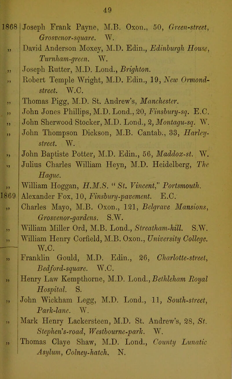 I Joseph Frank Payne, M.B. Oxon., 50, Green-street, Grosvenor-square. W. David Anderson Moxey, M.D. Edin., Edinburgh House, Turnham-green. W. Joseph Rutter, M.D. Loud., Brighton. Robert Temple Wright, M.D. Edin., 19, New Ormond- street. W.C. Thomas Pigg, M.D. St. Andrew’s, Manchester. John Jones Phillips, M.D. Lond., 20, Finshury-sq. E.C. John Sherwood Stocker, M.D. Lond., 2, Montagu-sq. W. John Thompson Dickson, M.B. Cantab., 33, Harley - street. W. John Baptiste Potter, M.D. Edin., 56, Maddox-st. W. Julius Charles William Heyn, M.D. Heidelberg, The Hague. William Hoggan, H.M.S. “ St. Vincent, Portsmouth. Alexander Fox, 10, Finsbury-pavement. E.C. Charles Mayo, M.B. Oxon., 121, Belgrave Mansions, Grosvenor-gardens. S.W. William Miller Ord, M.B. Lond., Streatham-hill. S.W. William Henry Corfield, M.B. Oxon., University College. W.C. Franklin Gould, M.D. Edin., 26, Charlotte-street, Bedford-square. W.C. Henry Law Kempthorne, M.D. Lond.,Bethleham Boyal Hospital. S. John Wickham Legg, M.D. Lond., 11, South-street, Park-lane. W. Mark Henry Lackersteen, M.D. St. Andrew’s, 28, St. Stephen's-road, Wcstbourne-park. W. Thomas Claye Shaw, M.D. Lond., County Lunatic Asylum, Colney-hatch. N.