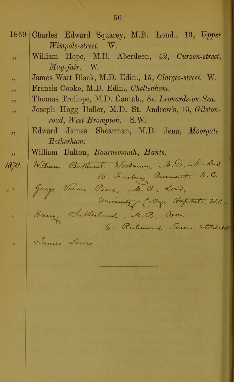 1869 55 55 55 55 55 55 55 /S/O. Charles Edward Squarey, M.B. Lond., 13, Upper Wimp ole-street. W. William Hope, M.B. Aberdeen, 42, Curzon-street, May-fair. W. James Watt Black, M.D. Edin., 15, Clarges-street. W. Francis Cooke, M.D. Edin., Cheltenham. Thomas Trollope, M.D. Cantab., St. Leonards-on-Sea. Joseph Hogg Bailer, M.D. St. Andrew’s, 13, Gilston- road, West Brompton. S.W. Edward James Shearman, M.D. Jena, Moorgate Rotherham. William Dalton, Bournemouth, Hants, €.c. (Acrcri e_ ' . 0$ , ^ 7/t ' 2l/£ (o . ' /<mS/z£,jLgt c<*/Lw-w