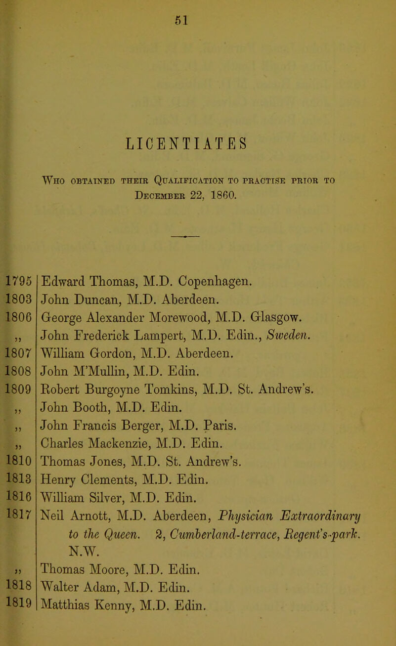 61 LICENTIATES Who obtained their Qualification to practise prtor to December 22, 1860. 1795 1803 1806 1807 1808 1809 n 1810 1813 1816 1817 1818 1819 Edward Thomas, M.D. Copenhagen. John Duncan, M.D. Aberdeen. George Alexander Morewood, M.D. Glasgow. John Frederick Lampert, M.D. Edin., Sweden. William Gordon, M.D. Aberdeen. John M’Mullin, M.D. Edin. Robert Burgoyne Tomkins, M.D. St. Andrew’s. John Booth, M.D. Edin. John Francis Berger, M.D. Paris. Charles Mackenzie, M.D. Edin. Thomas Jones, M.D. St. Andrew’s. Henry Clements, M.D. Edin. William Silver, M.D. Edin. Neil Arnott, M.D. Aberdeen, Physician Extraordinary to the Queen. 2, Cumberland-terrace, Regent’s-park. N.W. Thomas Moore, M.D. Edin. Walter Adam, M.D. Edin. Matthias Kenny, M.D. Edin.