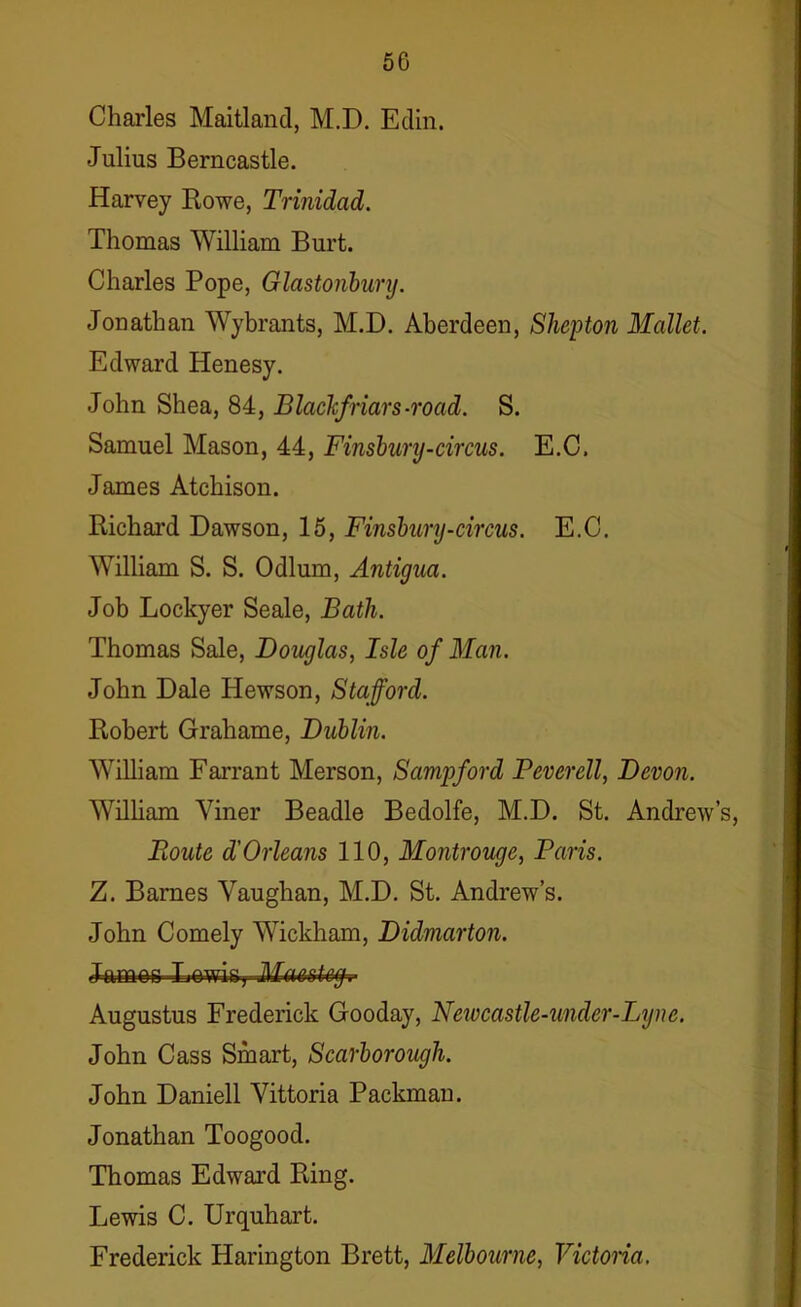 5G Charles Maitland, M.D. Edin. Julius Berncastle. Harvey Rowe, Trinidad. Thomas William Burt. Charles Pope, Glastonbury. Jonathan Wybrants, M.D. Aberdeen, Shepton Mallet. Edward Henesy. John Shea, 84, BlacTcfriars-road. S. Samuel Mason, 44, Finsbury-circus. E.C, James Atchison. Richard Dawson, 15, Finsbury-circus. E.C. William S. S. Odium, Antigua. Job Lockyer Seale, Bath. Thomas Sale, Douglas, Isle of Man. John Dale Hewson, Stafford. Robert Grahame, Dublin. William Farrant Merson, Sampford Peverell, Devon. William Yiner Beadle Bedolfe, M.D. St. Andrew’s, Boute d’Orleans 110, Montrouge, Paris. Z. Barnes Vaughan, M.D. St. Andrew’s. John Comely Wickham, Didmarton. James-Lowis, Maesteg.- Augustus Frederick Gooday, Newcastle-mder-Lyne. John Cass Smart, Scarborough. John Daniell Vittoria Packman. Jonathan Toogood. Thomas Edward Ring. Lewis C. Urquhart. Frederick Harington Brett, Melbourne, Victoria.